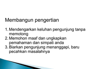 Membangun pengertian
1. Mendengarkan keluhan pengunjung tanpa
   memotong
2. Memohon maaf dan ungkapkan
   pemahaman dan simpati anda
3. Biarkan pengunjung menanggapi, baru
   pecahkan masalahnya
 