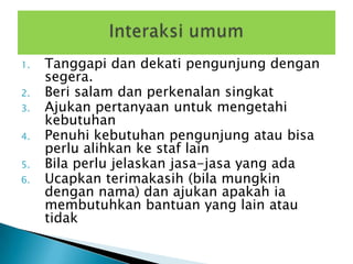 1.   Tanggapi dan dekati pengunjung dengan
     segera.
2.   Beri salam dan perkenalan singkat
3.   Ajukan pertanyaan untuk mengetahi
     kebutuhan
4.   Penuhi kebutuhan pengunjung atau bisa
     perlu alihkan ke staf lain
5.   Bila perlu jelaskan jasa-jasa yang ada
6.   Ucapkan terimakasih (bila mungkin
     dengan nama) dan ajukan apakah ia
     membutuhkan bantuan yang lain atau
     tidak
 
