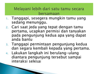 1.   Tanggapi, sesegera mungkin tamu yang
     sedang menunggu.
2.   Cari saat jeda yang tepat dengan tamu
     pertama, ucapkan permisi dan tanyakan
     pada pengunjung kedua apa yang dapat
     anda bantu
3.   Tanggapi permintaan pengunjung kedua
     dan segara kembali kepada yang pertama.
4.   Lakukan langkah ini berulang-ulang
     diantara pengunjung tersebut sampai
     interaksi selesai
 