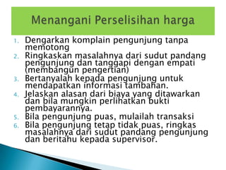1.   Dengarkan komplain pengunjung tanpa
     memotong
2.   Ringkaskan masalahnya dari sudut pandang
     pengunjung dan tanggapi dengan empati
     (membangun pengertian)
3.   Bertanyalah kepada pengunjung untuk
     mendapatkan informasi tambahan.
4.   Jelaskan alasan dari biaya yang ditawarkan
     dan bila mungkin perlihatkan bukti
     pembayarannya.
5.   Bila pengunjung puas, mulailah transaksi
6.   Bila pengunjung tetap tidak puas, ringkas
     masalahnya dari sudut pandang pengunjung
     dan beritahu kepada supervisor.
 