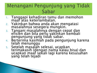 1.   Tanggapi kehadiran tamu dan memohon
     maaf atas keterlambatan.
2.   Yakinkan bahwa anda akan mengatasi
     masalahnya sesegera mungkin.
3.   Tangani masalahnya dengan cepat dan
     efisien dan bila perlu yakinkan kembali
     pengunjung yang tidak sabar.
4.   Berterima kasihlah pada pengunjung karena
     telah menunggu
5.   Setelah masalah selesai, ucapkan
     terimakasih (dengan nama kalau bisa) dan
     ucapkan maaf sekali lagi karena kesusahan
     yang telah tejadi
 