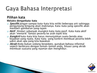 Pilihan kata
Melukis dengankata-kata
 Spesifik Jangan sampai kata-kata kita miliki beberapa arti sehingga
  pengunjung bingung akan maknanya. Kata-kata yang spesifik akan
  memberi gambaran yang tajam
 Aktif Hindari sebanyak mungkin kata-kata pasif. Kata-kata aktif
  akan “menarik” fantasi peserta ke arah topik kita
 Kongkrit kata-kata kita harus menunjukkan suatu benda atau
  kejadian yang nyata. Kata-kata yang konkrit membuat peserta lebih
  yakin akan apa yang kita bawakan
 Akrab Anda bukan sedang berpidato, gunakan bahasa informal
  seperti berbicara dengan teman-teman anda, Situasi yang akrab
  membuat suasana yang nyaman dan menghibur.
 
