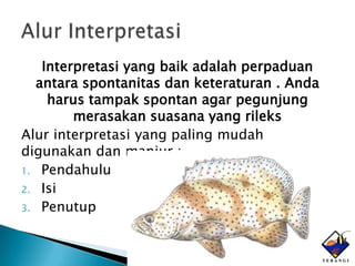 Interpretasi yang baik adalah perpaduan
  antara spontanitas dan keteraturan . Anda
    harus tampak spontan agar pegunjung
        merasakan suasana yang rileks
Alur interpretasi yang paling mudah
digunakan dan manjur :
1. Pendahulu
2. Isi
3. Penutup
 