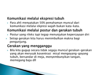 Komunikasi melalui ekspresi tubuh
       Para ahli menyatakan 50% pemahaman muncul dari
        komunikasi melalui ekpresi wajah bukan kata-kata.
    Komunikasi melalui postur dan gerakan tubuh
       Postur yang rileks tapi tegap menunjukan kepercayaan diri
       Setiap gerakan kita harus menimbulkan makna bagi
        pengunjung.
    Gerakan yang mengganggu
       Bila kita gugup secara tidak segaja muncul gerakan-gerakan
        yang akan merusak kosentrasi misal mengoyang-goyang
        tubuh, bersandar di meja, menyembunyikan tangan,
        memegang baju dll
 