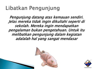 Pengunjung datang atas kemauan sendiri.
Jelas mereka tidak ingin dikuliahi seperti di
    sekolah. Mereka ingin mendapatkan
pengalaman bukan pengetahuan. Untuk itu
  melibatkan pengunjung dalam kegiatan
    adalalah hal yang sangat mendasar
 