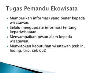    Memberikan informasi yang benar kepada
    wisatawan.
   Selalu mengupdate informasi tentang
    kepariwisataan.
   Menyampaikan pesan alam kepada
    wisatawan.
   Menyiapkan kebutuhan wisatawan (cek in,
    loding, trip, cek out)
 