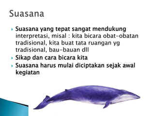    Suasana yang tepat sangat mendukung
    interpretasi, misal : kita bicara obat-obatan
    tradisional, kita buat tata ruangan yg
    tradisional, bau-bauan dll
   Sikap dan cara bicara kita
   Suasana harus mulai diciptakan sejak awal
    kegiatan
 