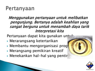 Menggunakan pertanyaan untuk melibatkan
 pengunjung. Bertanya adalah keahlian yang
sangat berguna untuk menambah daya tarik
             Interpretasi kita
Pertanyaan dapat kita gunakan untuk
 Merarangsang ketertarikan
 Membantu mengorganisasi program
 Merangsang pemikiran kreatif
 Menekankan hal-hal yang penting
 