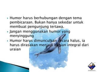    Humor harus berhubungan dengan tema
    pembicaraan. Bukan hanya sekedar untuk
    membuat pengunjung tertawa.
   Jangan menggunakan humor yang
    menyinggung
   Humor harus dimunculkan secara halus, ia
    harus dirasakan menjadi bagian integral dari
    uraian
 