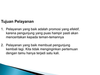 Tujuan Pelayanan
1. Pelayanan yang baik adalah promosi yang efektif,
   karena pengunjung yang puas hampir pasti akan
   menceritakan kepada teman-temannya

2. Pelayanan yang baik membuat pengunjung
   kembali lagi. Kita tidak menginginkan pertemuan
   dengan tamu hanya terjadi satu kali.
 