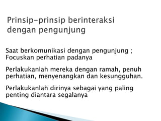 Saat berkomunikasi dengan pengunjung ;
Focuskan perhatian padanya
Perlakukanlah mereka dengan ramah, penuh
perhatian, menyenangkan dan kesungguhan.
Perlakukanlah dirinya sebagai yang paling
penting diantara segalanya
 