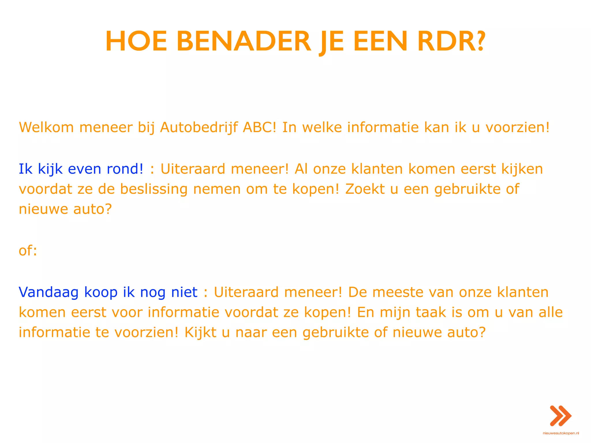 HOE BENADER JE EEN RDR?
Welkom meneer bij Autobedrijf ABC! In welke informatie kan ik u voorzien!
Ik kijk even rond! : Uiteraard meneer! Al onze klanten komen eerst kijken
voordat ze de beslissing nemen om te kopen! Zoekt u een gebruikte of
nieuwe auto?
of:
Vandaag koop ik nog niet : Uiteraard meneer! De meeste van onze klanten
komen eerst voor informatie voordat ze kopen! En mijn taak is om u van alle
informatie te voorzien! Kijkt u naar een gebruikte of nieuwe auto?
 