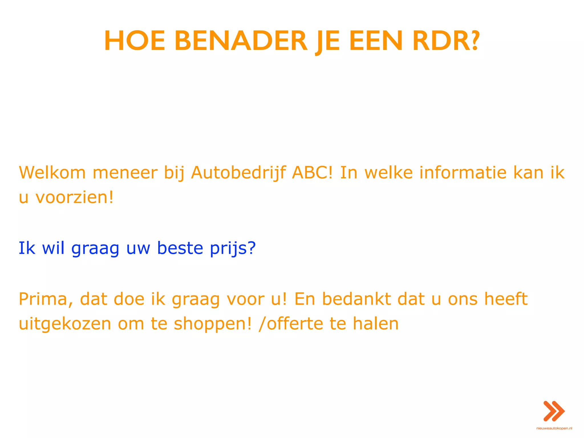 HOE BENADER JE EEN RDR?
Welkom meneer bij Autobedrijf ABC! In welke informatie kan ik
u voorzien!
Ik wil graag uw beste prijs?
Prima, dat doe ik graag voor u! En bedankt dat u ons heeft
uitgekozen om te shoppen! /offerte te halen
 