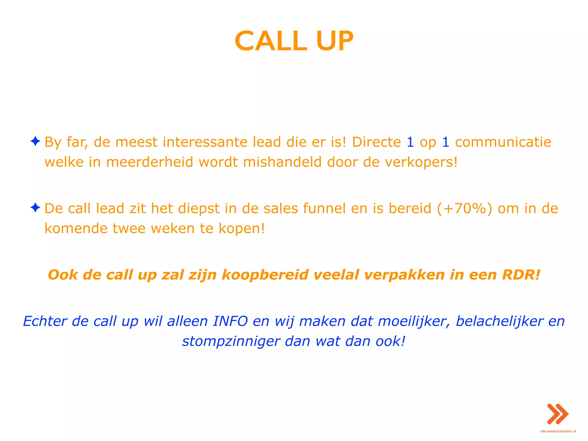 CALL UP
✦ By far, de meest interessante lead die er is! Directe 1 op 1 communicatie
welke in meerderheid wordt mishandeld door de verkopers!
✦ De call lead zit het diepst in de sales funnel en is bereid (+70%) om in de
komende twee weken te kopen!
Ook de call up zal zijn koopbereid veelal verpakken in een RDR!
Echter de call up wil alleen INFO en wij maken dat moeilijker, belachelijker en
stompzinniger dan wat dan ook!
 