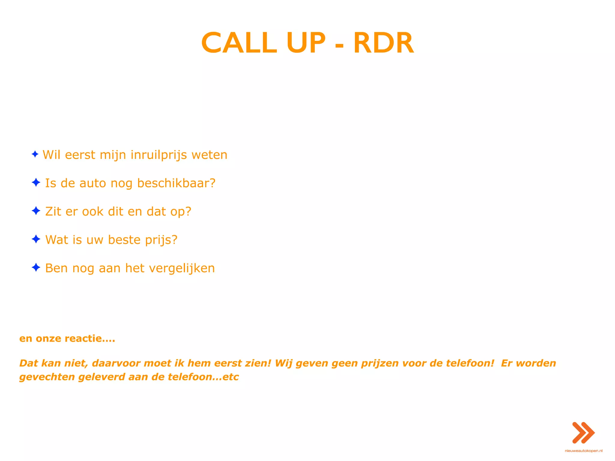 CALL UP - RDR
✦ Wil eerst mijn inruilprijs weten
✦ Is de auto nog beschikbaar?
✦ Zit er ook dit en dat op?
✦ Wat is uw beste prijs?
✦ Ben nog aan het vergelijken
en onze reactie….
Dat kan niet, daarvoor moet ik hem eerst zien! Wij geven geen prijzen voor de telefoon! Er worden
gevechten geleverd aan de telefoon…etc
 