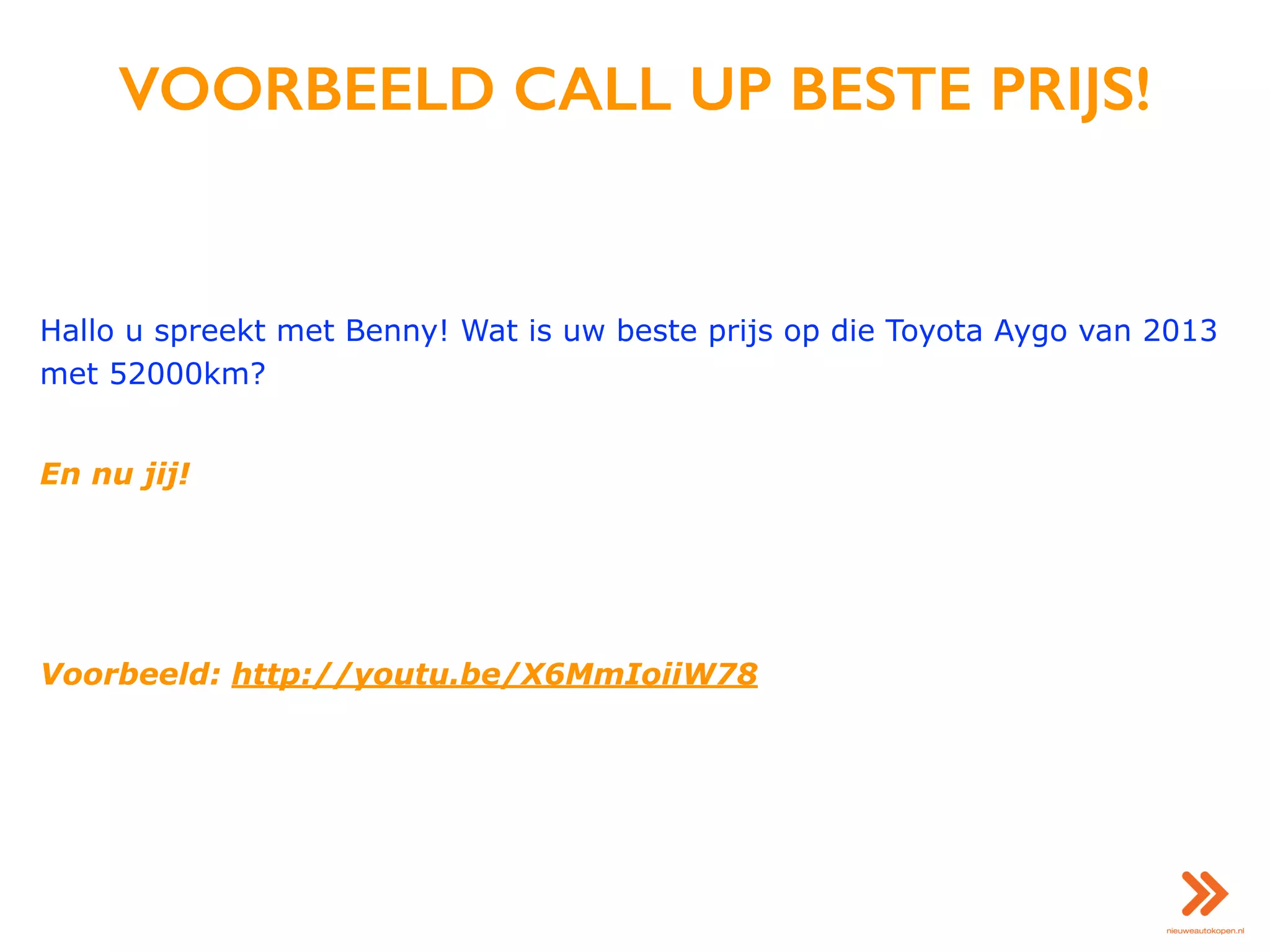 VOORBEELD CALL UP BESTE PRIJS!
Hallo u spreekt met Benny! Wat is uw beste prijs op die Toyota Aygo van 2013
met 52000km?
En nu jij!
Voorbeeld: http://youtu.be/X6MmIoiiW78
 