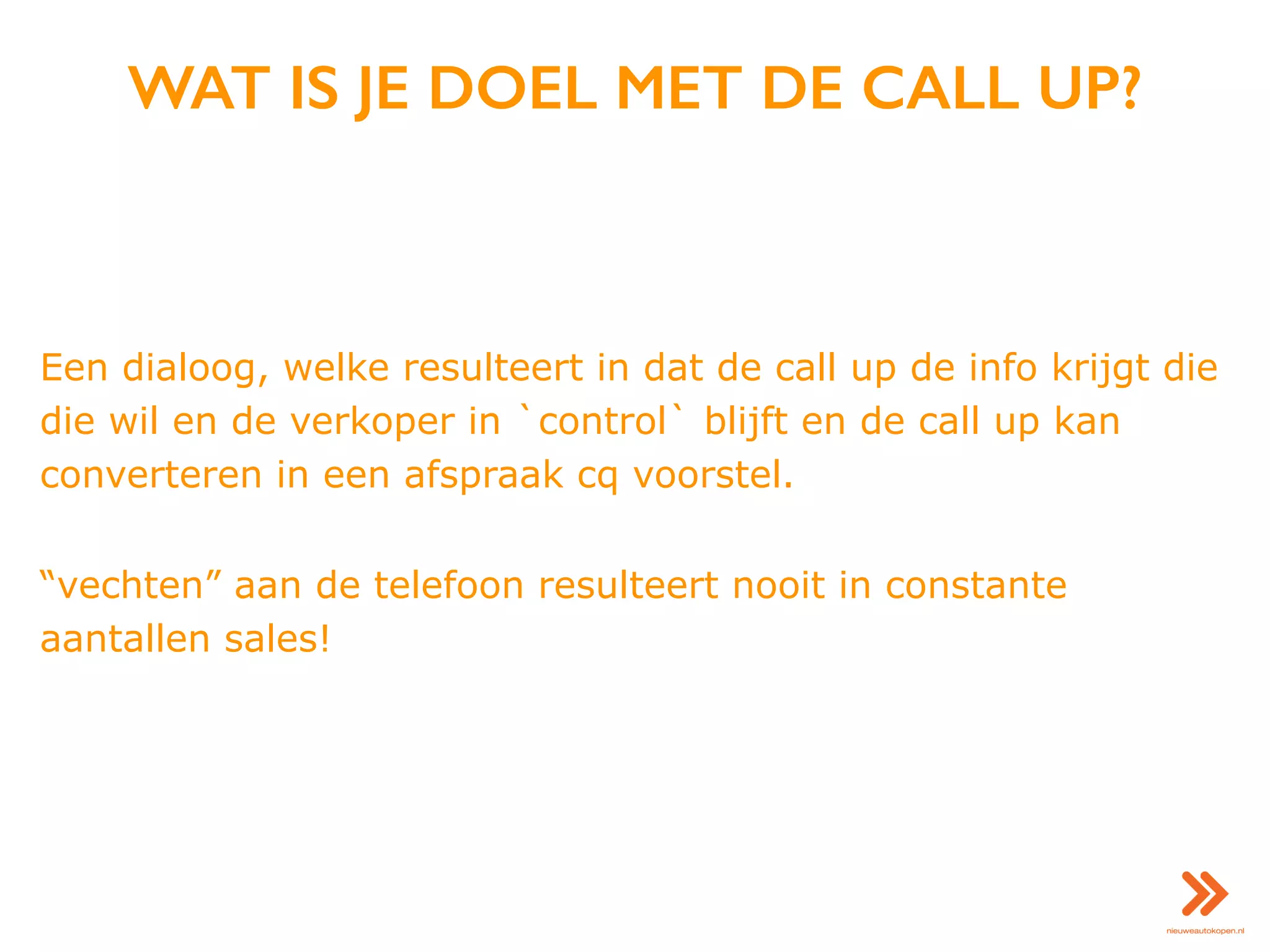 WAT IS JE DOEL MET DE CALL UP?
Een dialoog, welke resulteert in dat de call up de info krijgt die
die wil en de verkoper in `control` blijft en de call up kan
converteren in een afspraak cq voorstel.
“vechten” aan de telefoon resulteert nooit in constante
aantallen sales!
 