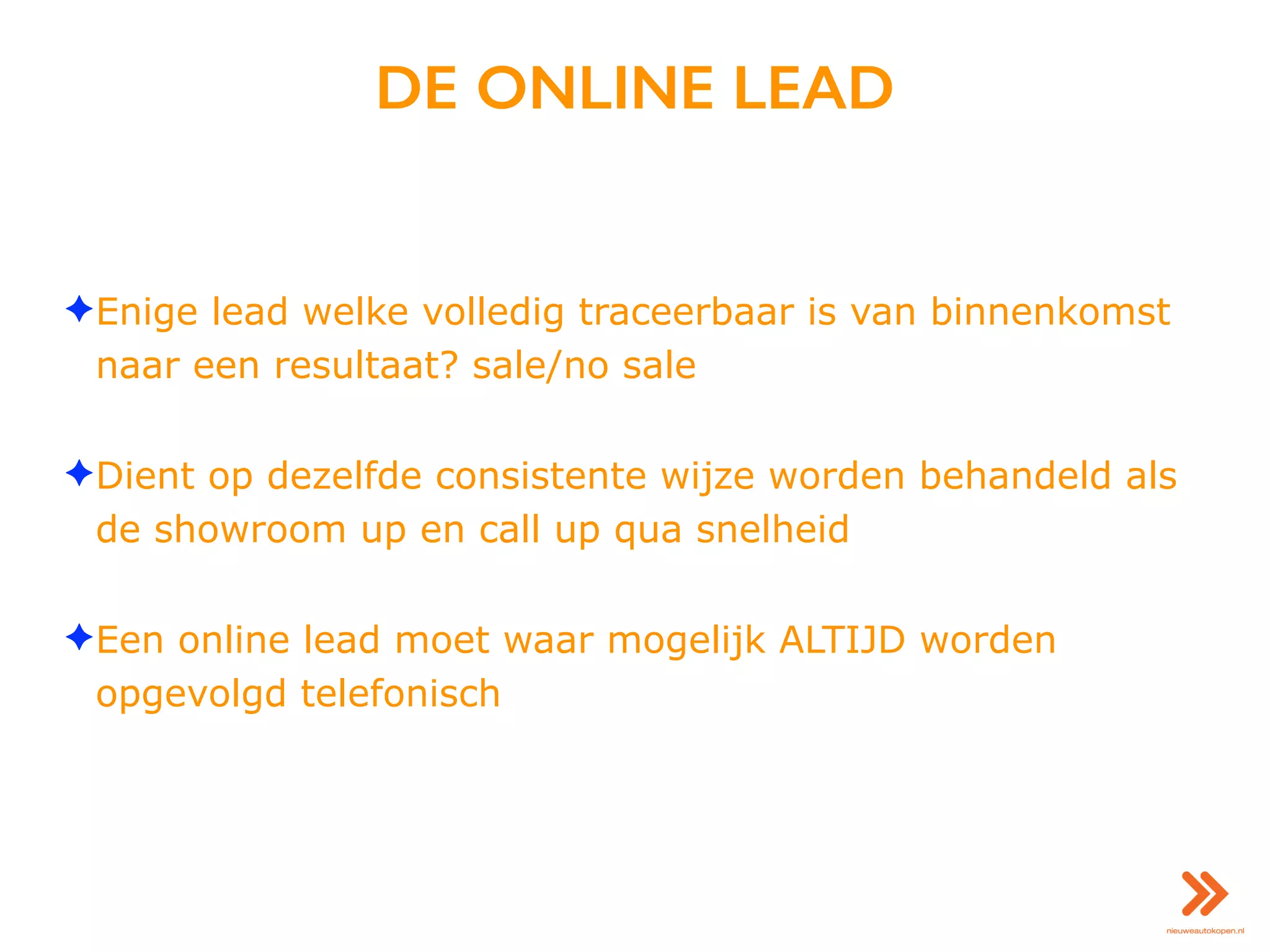 DE ONLINE LEAD
✦Enige lead welke volledig traceerbaar is van binnenkomst
naar een resultaat? sale/no sale
✦Dient op dezelfde consistente wijze worden behandeld als
de showroom up en call up qua snelheid
✦Een online lead moet waar mogelijk ALTIJD worden
opgevolgd telefonisch
 
