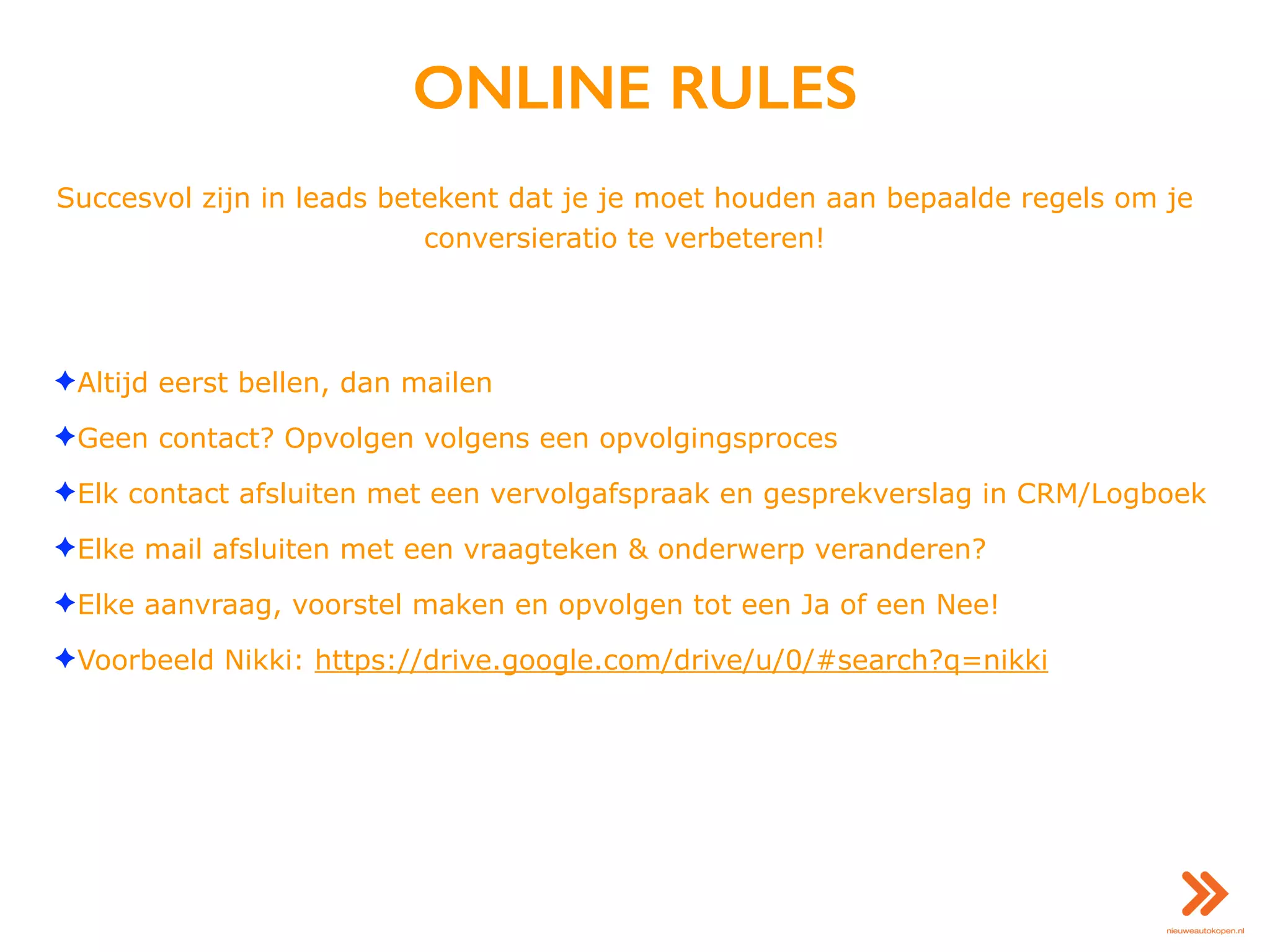 ONLINE RULES
Succesvol zijn in leads betekent dat je je moet houden aan bepaalde regels om je
conversieratio te verbeteren!
✦Altijd eerst bellen, dan mailen
✦Geen contact? Opvolgen volgens een opvolgingsproces
✦Elk contact afsluiten met een vervolgafspraak en gesprekverslag in CRM/Logboek
✦Elke mail afsluiten met een vraagteken & onderwerp veranderen?
✦Elke aanvraag, voorstel maken en opvolgen tot een Ja of een Nee!
✦Voorbeeld Nikki: https://drive.google.com/drive/u/0/#search?q=nikki
 