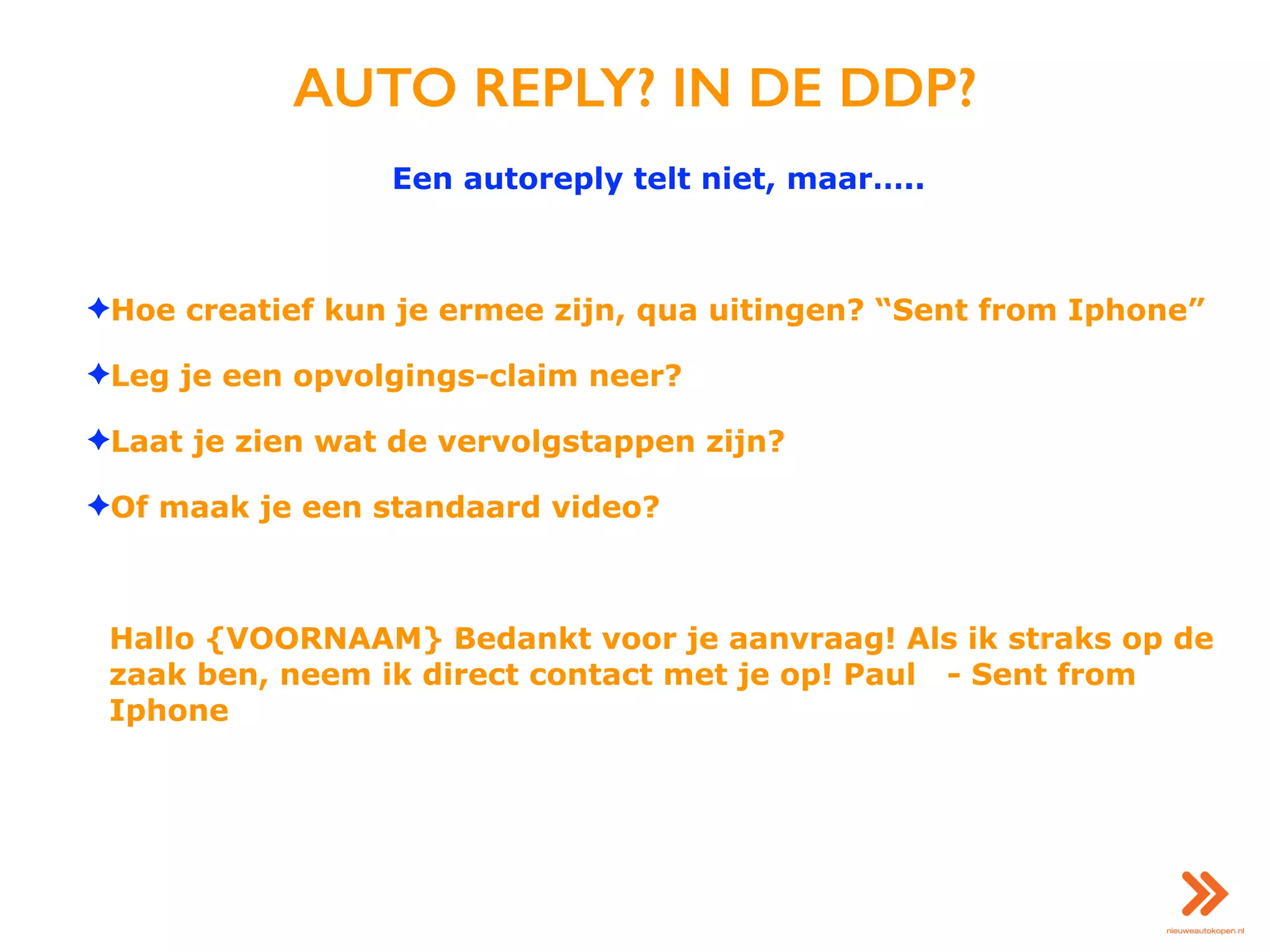 AUTO REPLY? IN DE DDP?
Een autoreply telt niet, maar…..
✦Hoe creatief kun je ermee zijn, qua uitingen? “Sent from Iphone”
✦Leg je een opvolgings-claim neer?
✦Laat je zien wat de vervolgstappen zijn?
✦Of maak je een standaard video?
Hallo {VOORNAAM} Bedankt voor je aanvraag! Als ik straks op de
zaak ben, neem ik direct contact met je op! Paul - Sent from
Iphone
 