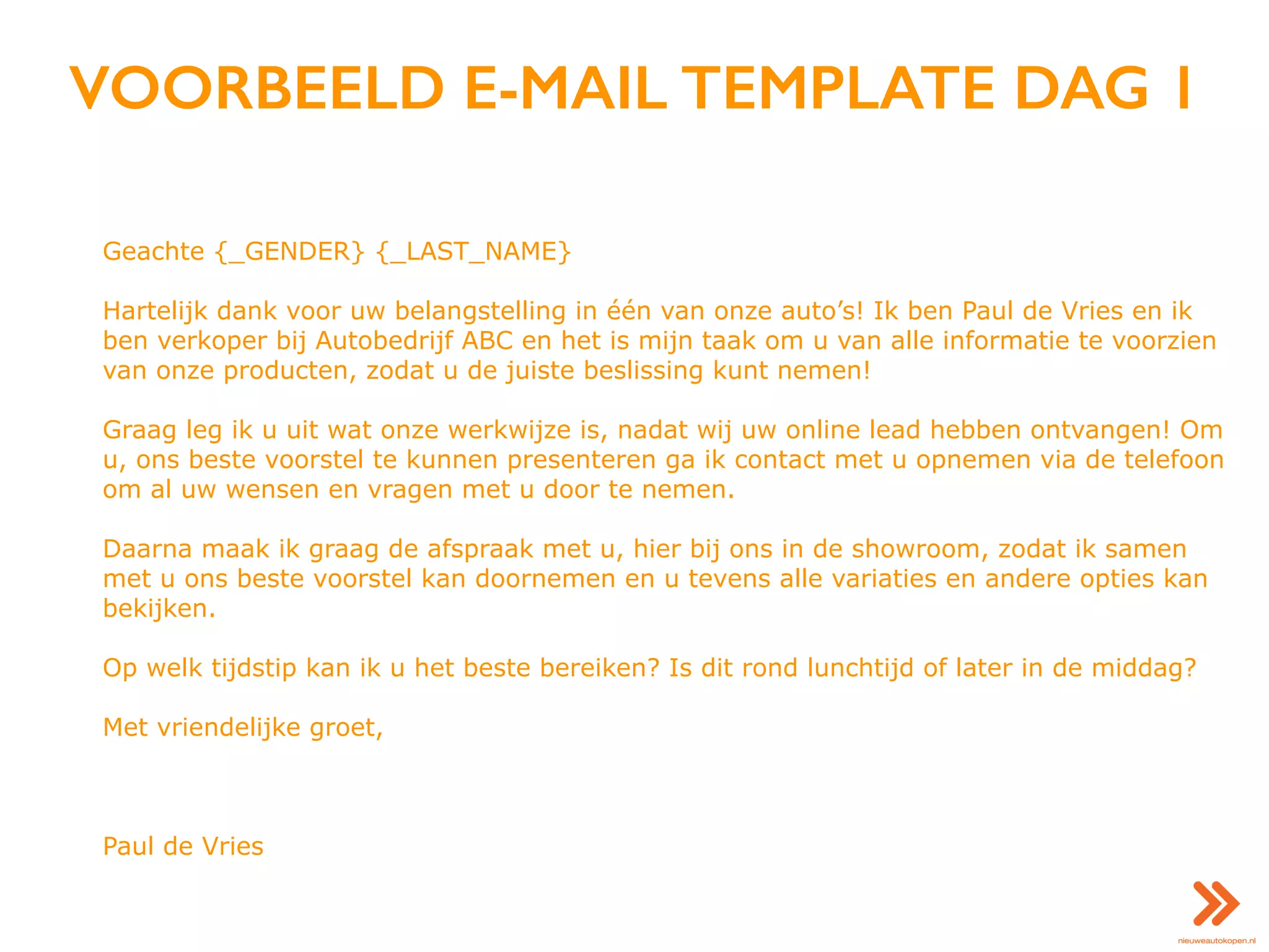 VOORBEELD E-MAIL TEMPLATE DAG 1
Geachte {_GENDER} {_LAST_NAME}
Hartelijk dank voor uw belangstelling in één van onze auto’s! Ik ben Paul de Vries en ik
ben verkoper bij Autobedrijf ABC en het is mijn taak om u van alle informatie te voorzien
van onze producten, zodat u de juiste beslissing kunt nemen!
Graag leg ik u uit wat onze werkwijze is, nadat wij uw online lead hebben ontvangen! Om
u, ons beste voorstel te kunnen presenteren ga ik contact met u opnemen via de telefoon
om al uw wensen en vragen met u door te nemen.
Daarna maak ik graag de afspraak met u, hier bij ons in de showroom, zodat ik samen
met u ons beste voorstel kan doornemen en u tevens alle variaties en andere opties kan
bekijken.
Op welk tijdstip kan ik u het beste bereiken? Is dit rond lunchtijd of later in de middag?
Met vriendelijke groet,
Paul de Vries
 