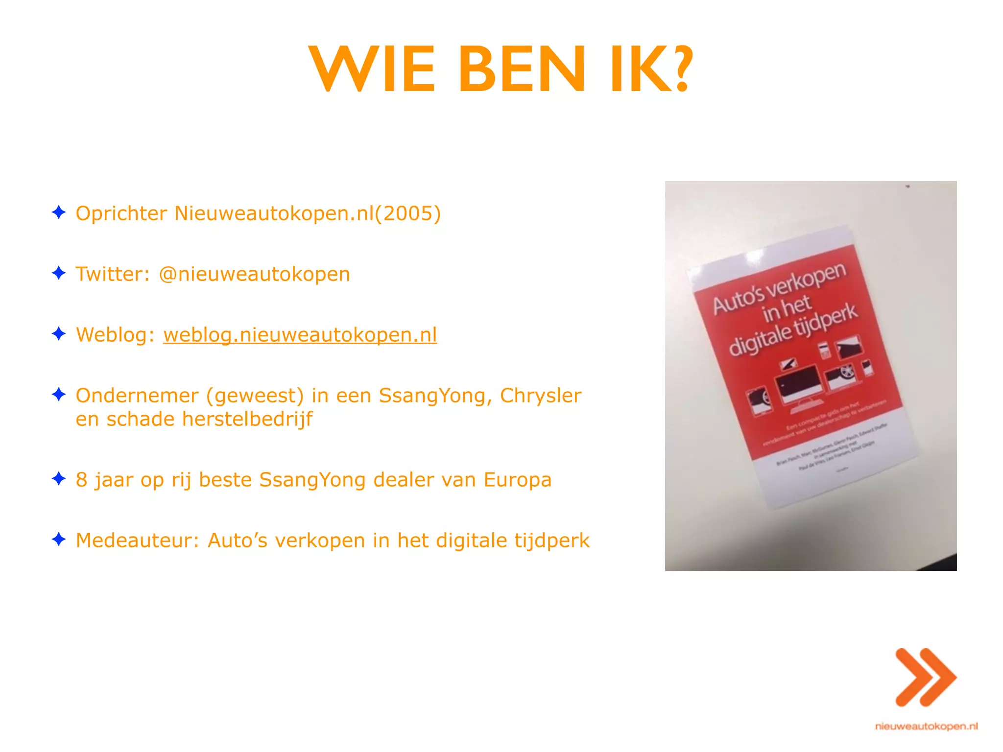WIE BEN IK?
✦ Oprichter Nieuweautokopen.nl(2005)
✦ Twitter: @nieuweautokopen
✦ Weblog: weblog.nieuweautokopen.nl
✦ Ondernemer (geweest) in een SsangYong, Chrysler
en schade herstelbedrijf
✦ 8 jaar op rij beste SsangYong dealer van Europa
✦ Medeauteur: Auto’s verkopen in het digitale tijdperk
 