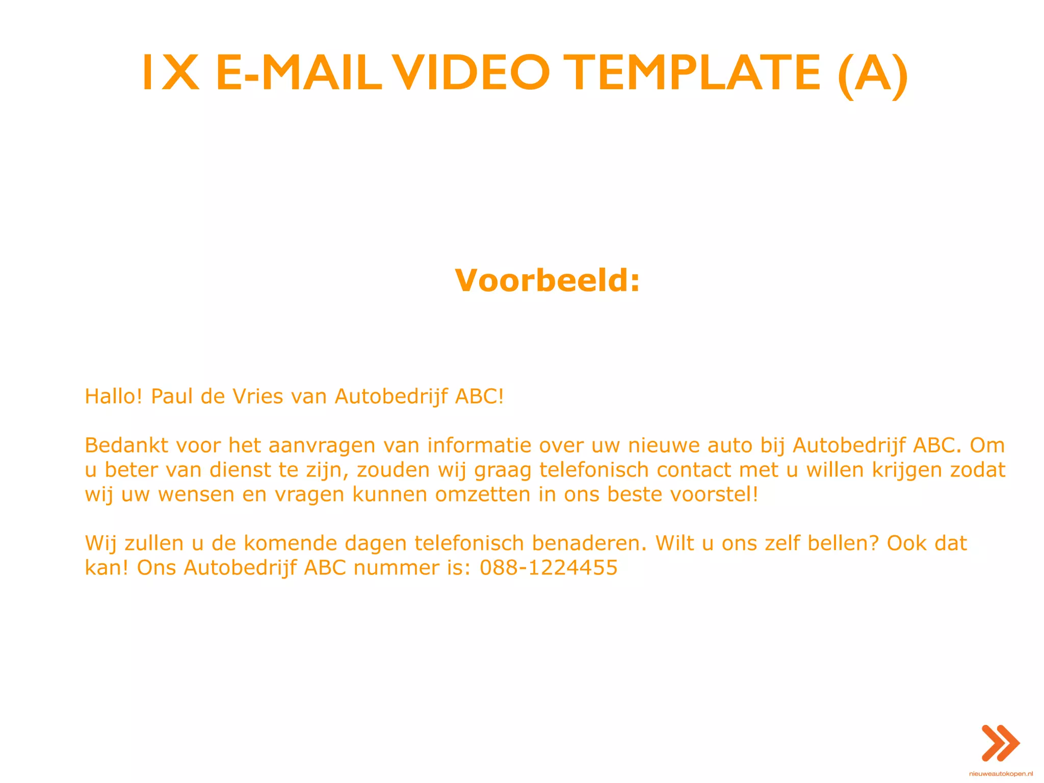 1X E-MAIL VIDEO TEMPLATE (A)
Voorbeeld:
Hallo! Paul de Vries van Autobedrijf ABC!
Bedankt voor het aanvragen van informatie over uw nieuwe auto bij Autobedrijf ABC. Om
u beter van dienst te zijn, zouden wij graag telefonisch contact met u willen krijgen zodat
wij uw wensen en vragen kunnen omzetten in ons beste voorstel!
Wij zullen u de komende dagen telefonisch benaderen. Wilt u ons zelf bellen? Ook dat
kan! Ons Autobedrijf ABC nummer is: 088-1224455
 
