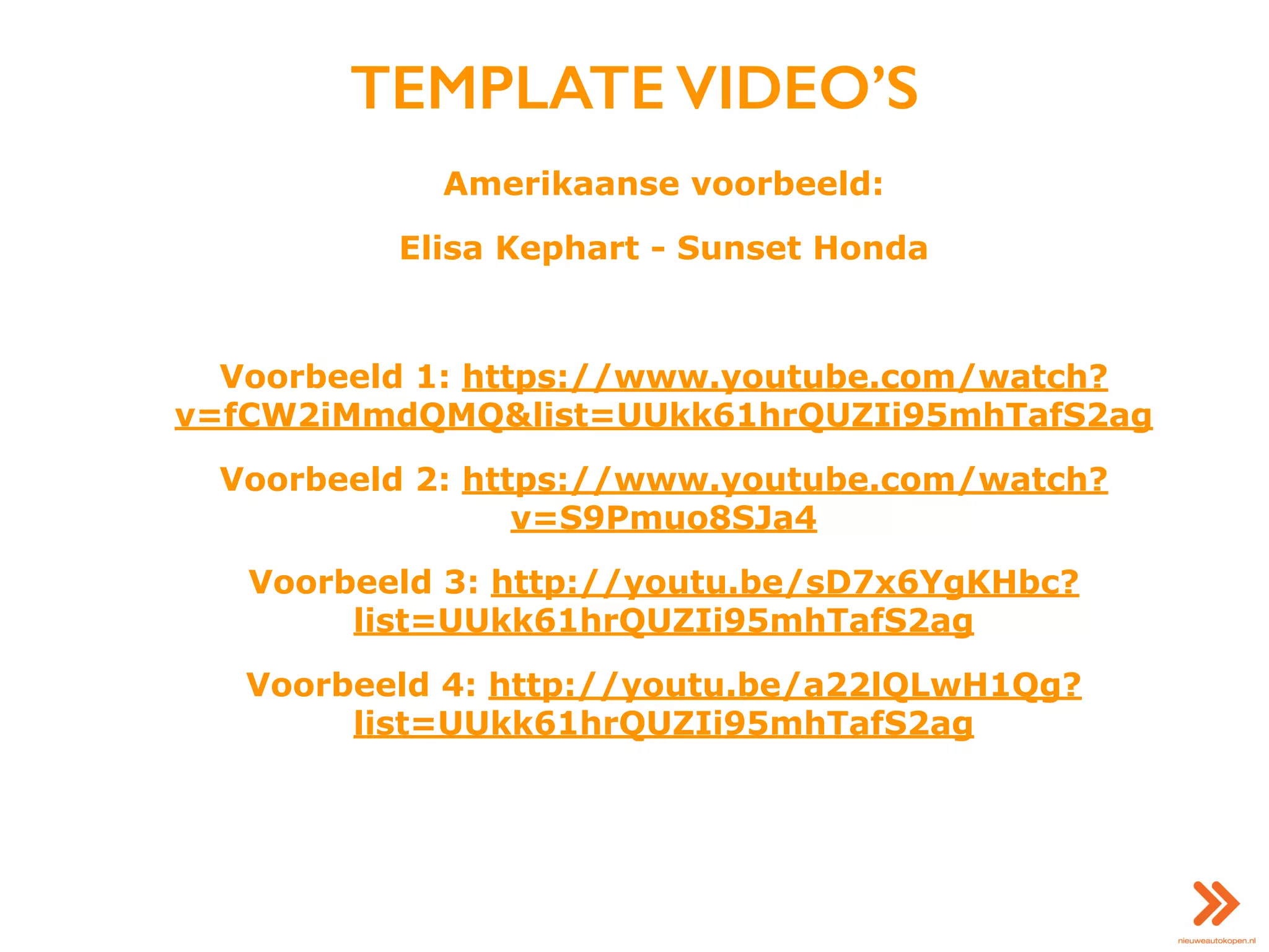 TEMPLATE VIDEO’S
Amerikaanse voorbeeld:
Elisa Kephart - Sunset Honda
Voorbeeld 1: https://www.youtube.com/watch?
v=fCW2iMmdQMQ&list=UUkk61hrQUZIi95mhTafS2ag
Voorbeeld 2: https://www.youtube.com/watch?
v=S9Pmuo8SJa4
Voorbeeld 3: http://youtu.be/sD7x6YgKHbc?
list=UUkk61hrQUZIi95mhTafS2ag
Voorbeeld 4: http://youtu.be/a22lQLwH1Qg?
list=UUkk61hrQUZIi95mhTafS2ag
 