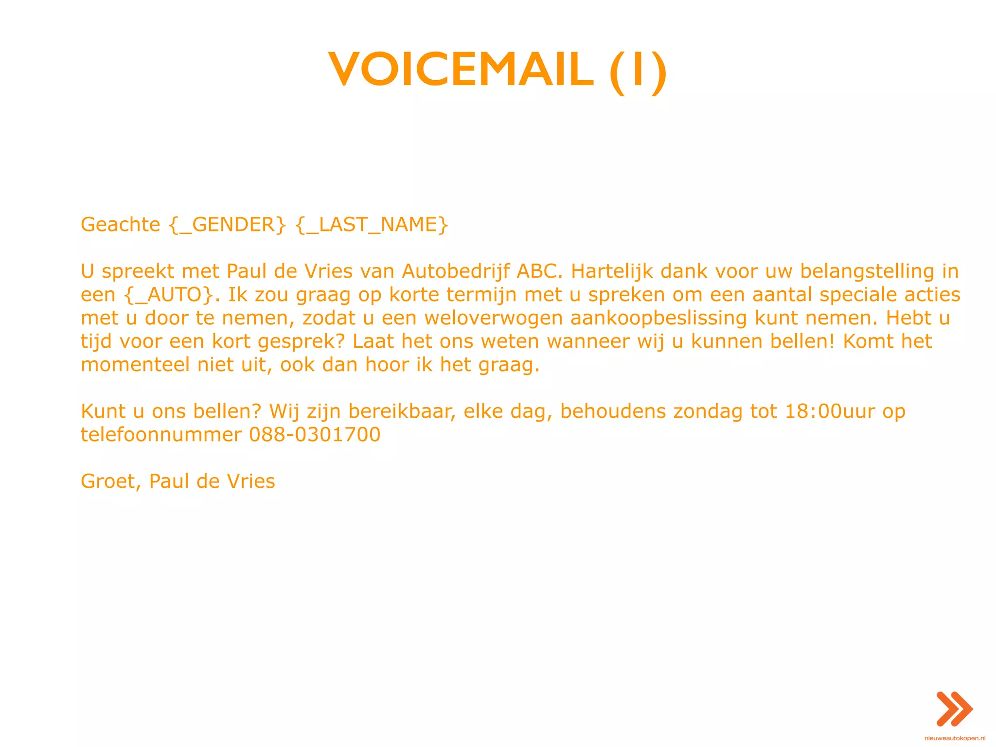 VOICEMAIL (1)
Geachte {_GENDER} {_LAST_NAME}
U spreekt met Paul de Vries van Autobedrijf ABC. Hartelijk dank voor uw belangstelling in
een {_AUTO}. Ik zou graag op korte termijn met u spreken om een aantal speciale acties
met u door te nemen, zodat u een weloverwogen aankoopbeslissing kunt nemen. Hebt u
tijd voor een kort gesprek? Laat het ons weten wanneer wij u kunnen bellen! Komt het
momenteel niet uit, ook dan hoor ik het graag.
Kunt u ons bellen? Wij zijn bereikbaar, elke dag, behoudens zondag tot 18:00uur op
telefoonnummer 088-0301700
Groet, Paul de Vries
 