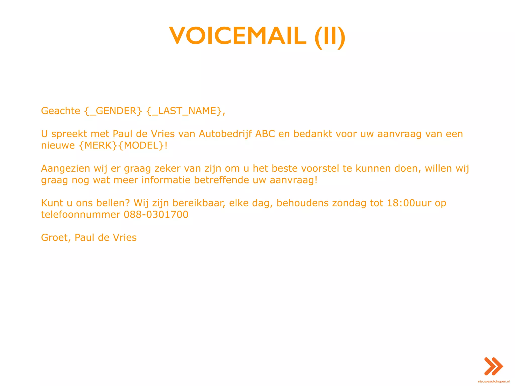 VOICEMAIL (II)
Geachte {_GENDER} {_LAST_NAME},
U spreekt met Paul de Vries van Autobedrijf ABC en bedankt voor uw aanvraag van een
nieuwe {MERK}{MODEL}!
Aangezien wij er graag zeker van zijn om u het beste voorstel te kunnen doen, willen wij
graag nog wat meer informatie betreffende uw aanvraag!
Kunt u ons bellen? Wij zijn bereikbaar, elke dag, behoudens zondag tot 18:00uur op
telefoonnummer 088-0301700
Groet, Paul de Vries
 