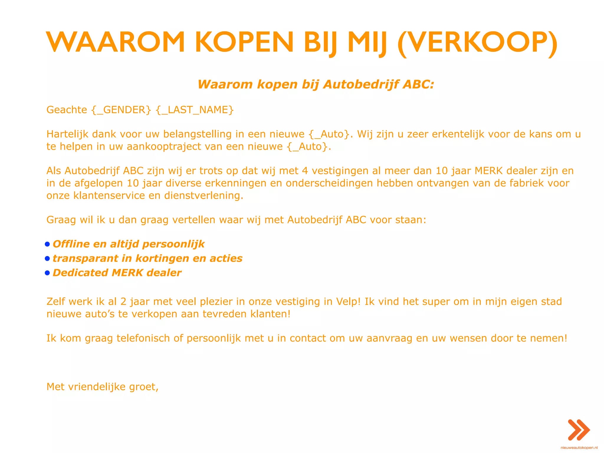 WAAROM KOPEN BIJ MIJ (VERKOOP)
Waarom kopen bij Autobedrijf ABC:
Geachte {_GENDER} {_LAST_NAME}
Hartelijk dank voor uw belangstelling in een nieuwe {_Auto}. Wij zijn u zeer erkentelijk voor de kans om u
te helpen in uw aankooptraject van een nieuwe {_Auto}.
Als Autobedrijf ABC zijn wij er trots op dat wij met 4 vestigingen al meer dan 10 jaar MERK dealer zijn en
in de afgelopen 10 jaar diverse erkenningen en onderscheidingen hebben ontvangen van de fabriek voor
onze klantenservice en dienstverlening.
Graag wil ik u dan graag vertellen waar wij met Autobedrijf ABC voor staan:
• Offline en altijd persoonlijk
• transparant in kortingen en acties
• Dedicated MERK dealer
Zelf werk ik al 2 jaar met veel plezier in onze vestiging in Velp! Ik vind het super om in mijn eigen stad
nieuwe auto’s te verkopen aan tevreden klanten!
Ik kom graag telefonisch of persoonlijk met u in contact om uw aanvraag en uw wensen door te nemen!
Met vriendelijke groet,
 