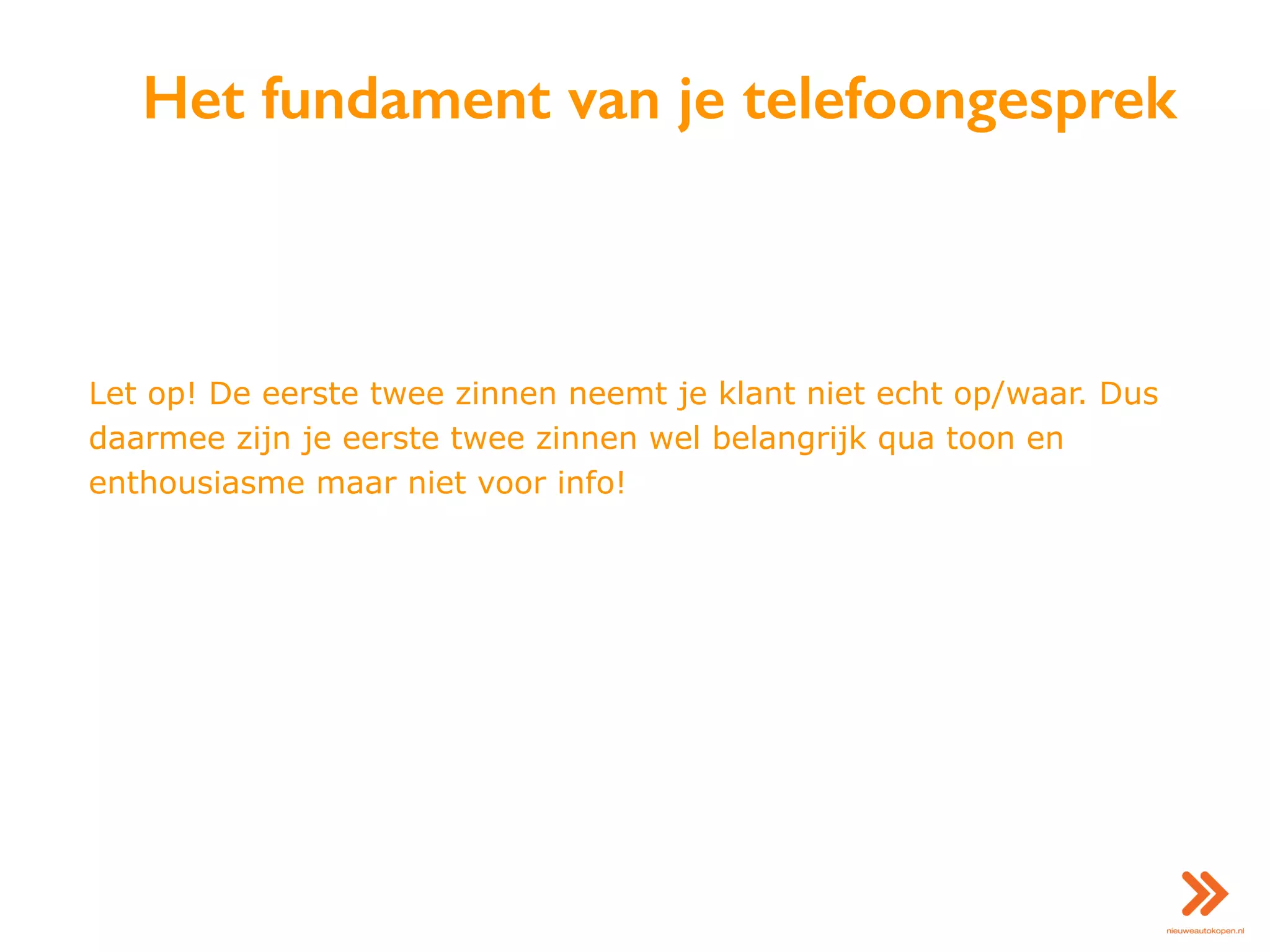 Het fundament van je telefoongesprek
Let op! De eerste twee zinnen neemt je klant niet echt op/waar. Dus
daarmee zijn je eerste twee zinnen wel belangrijk qua toon en
enthousiasme maar niet voor info!
 