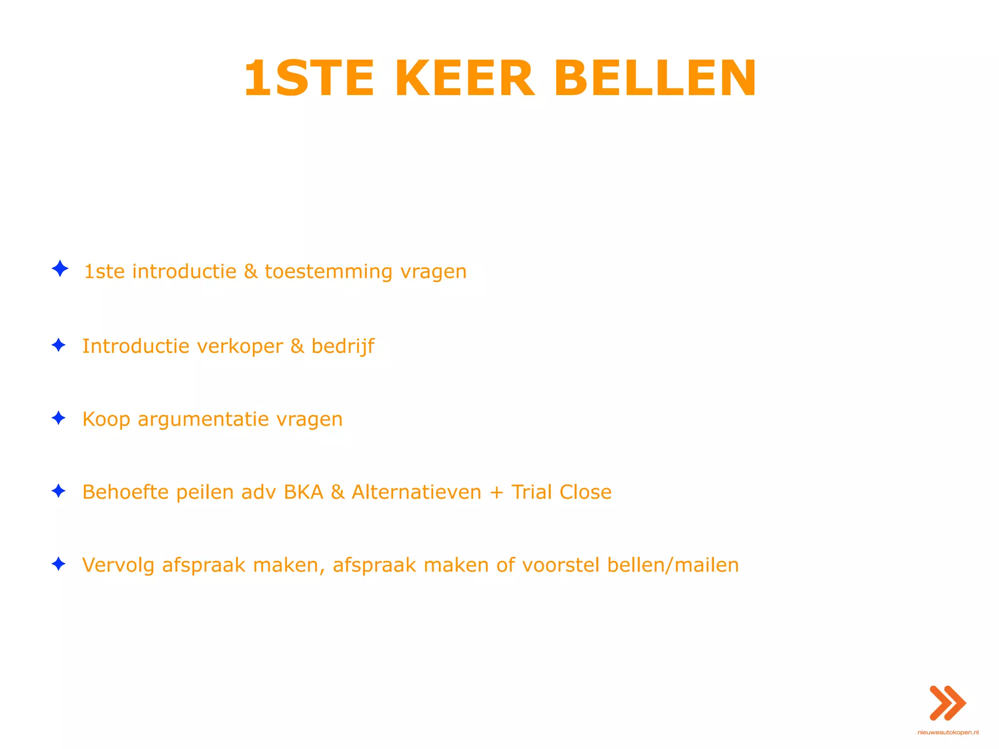 1STE KEER BELLEN
✦ 1ste introductie & toestemming vragen
✦ Introductie verkoper & bedrijf
✦ Koop argumentatie vragen
✦ Behoefte peilen adv BKA & Alternatieven + Trial Close
✦ Vervolg afspraak maken, afspraak maken of voorstel bellen/mailen
 
