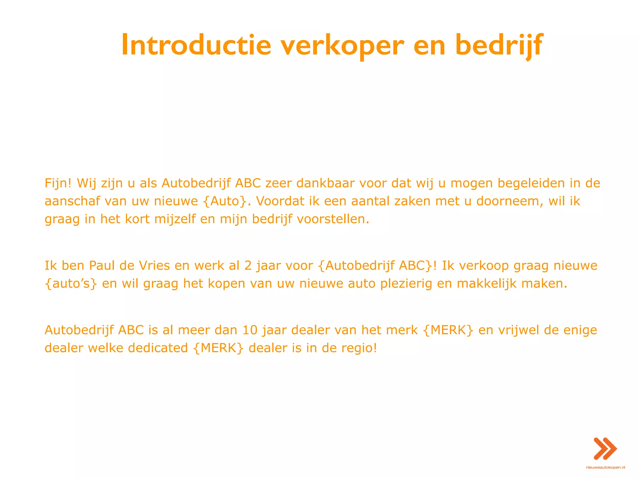 Introductie verkoper en bedrijf
Fijn! Wij zijn u als Autobedrijf ABC zeer dankbaar voor dat wij u mogen begeleiden in de
aanschaf van uw nieuwe {Auto}. Voordat ik een aantal zaken met u doorneem, wil ik
graag in het kort mijzelf en mijn bedrijf voorstellen.
Ik ben Paul de Vries en werk al 2 jaar voor {Autobedrijf ABC}! Ik verkoop graag nieuwe
{auto’s} en wil graag het kopen van uw nieuwe auto plezierig en makkelijk maken.
Autobedrijf ABC is al meer dan 10 jaar dealer van het merk {MERK} en vrijwel de enige
dealer welke dedicated {MERK} dealer is in de regio!
 