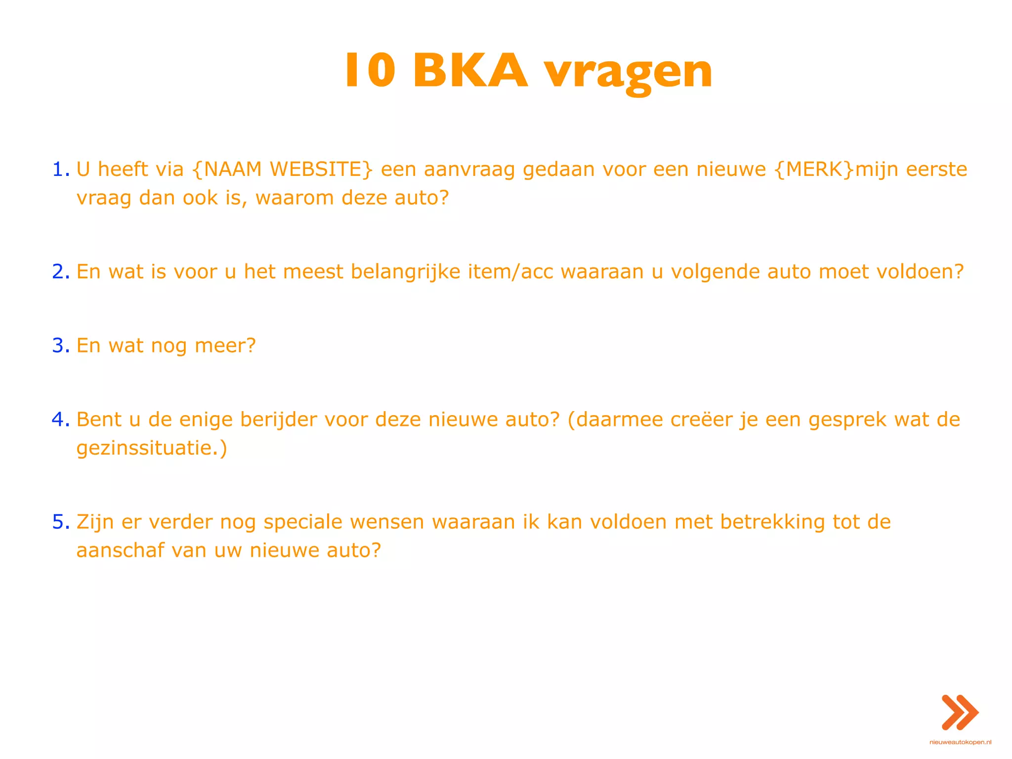 10 BKA vragen
1. U heeft via {NAAM WEBSITE} een aanvraag gedaan voor een nieuwe {MERK}mijn eerste
vraag dan ook is, waarom deze auto?
2. En wat is voor u het meest belangrijke item/acc waaraan u volgende auto moet voldoen?
3. En wat nog meer?
4. Bent u de enige berijder voor deze nieuwe auto? (daarmee creëer je een gesprek wat de
gezinssituatie.)
5. Zijn er verder nog speciale wensen waaraan ik kan voldoen met betrekking tot de
aanschaf van uw nieuwe auto?
 