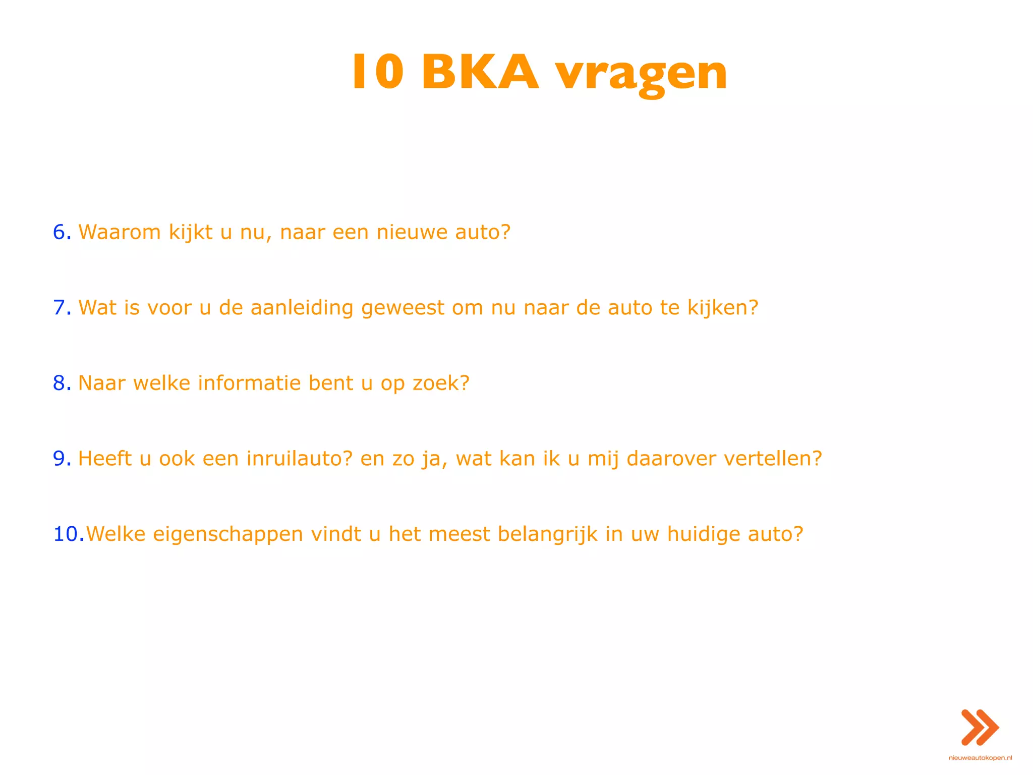 10 BKA vragen
6. Waarom kijkt u nu, naar een nieuwe auto?
7. Wat is voor u de aanleiding geweest om nu naar de auto te kijken?
8. Naar welke informatie bent u op zoek?
9. Heeft u ook een inruilauto? en zo ja, wat kan ik u mij daarover vertellen?
10.Welke eigenschappen vindt u het meest belangrijk in uw huidige auto?
 