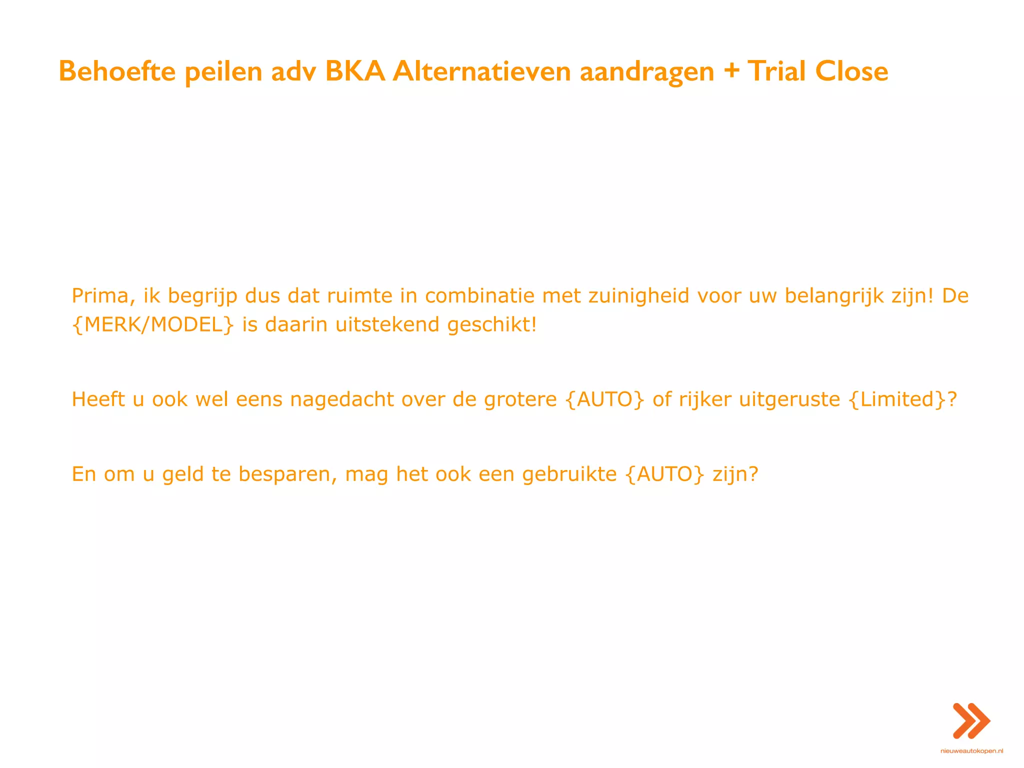 Behoefte peilen adv BKA Alternatieven aandragen + Trial Close
Prima, ik begrijp dus dat ruimte in combinatie met zuinigheid voor uw belangrijk zijn! De
{MERK/MODEL} is daarin uitstekend geschikt!
Heeft u ook wel eens nagedacht over de grotere {AUTO} of rijker uitgeruste {Limited}?
En om u geld te besparen, mag het ook een gebruikte {AUTO} zijn?
 