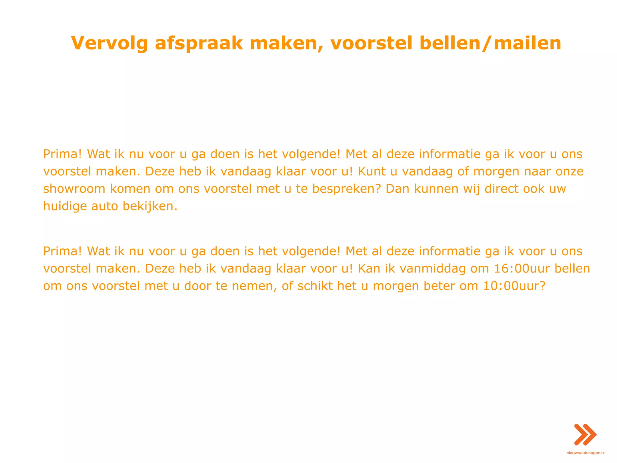 Vervolg afspraak maken, voorstel bellen/mailen
Prima! Wat ik nu voor u ga doen is het volgende! Met al deze informatie ga ik voor u ons
voorstel maken. Deze heb ik vandaag klaar voor u! Kunt u vandaag of morgen naar onze
showroom komen om ons voorstel met u te bespreken? Dan kunnen wij direct ook uw
huidige auto bekijken.
Prima! Wat ik nu voor u ga doen is het volgende! Met al deze informatie ga ik voor u ons
voorstel maken. Deze heb ik vandaag klaar voor u! Kan ik vanmiddag om 16:00uur bellen
om ons voorstel met u door te nemen, of schikt het u morgen beter om 10:00uur?
 