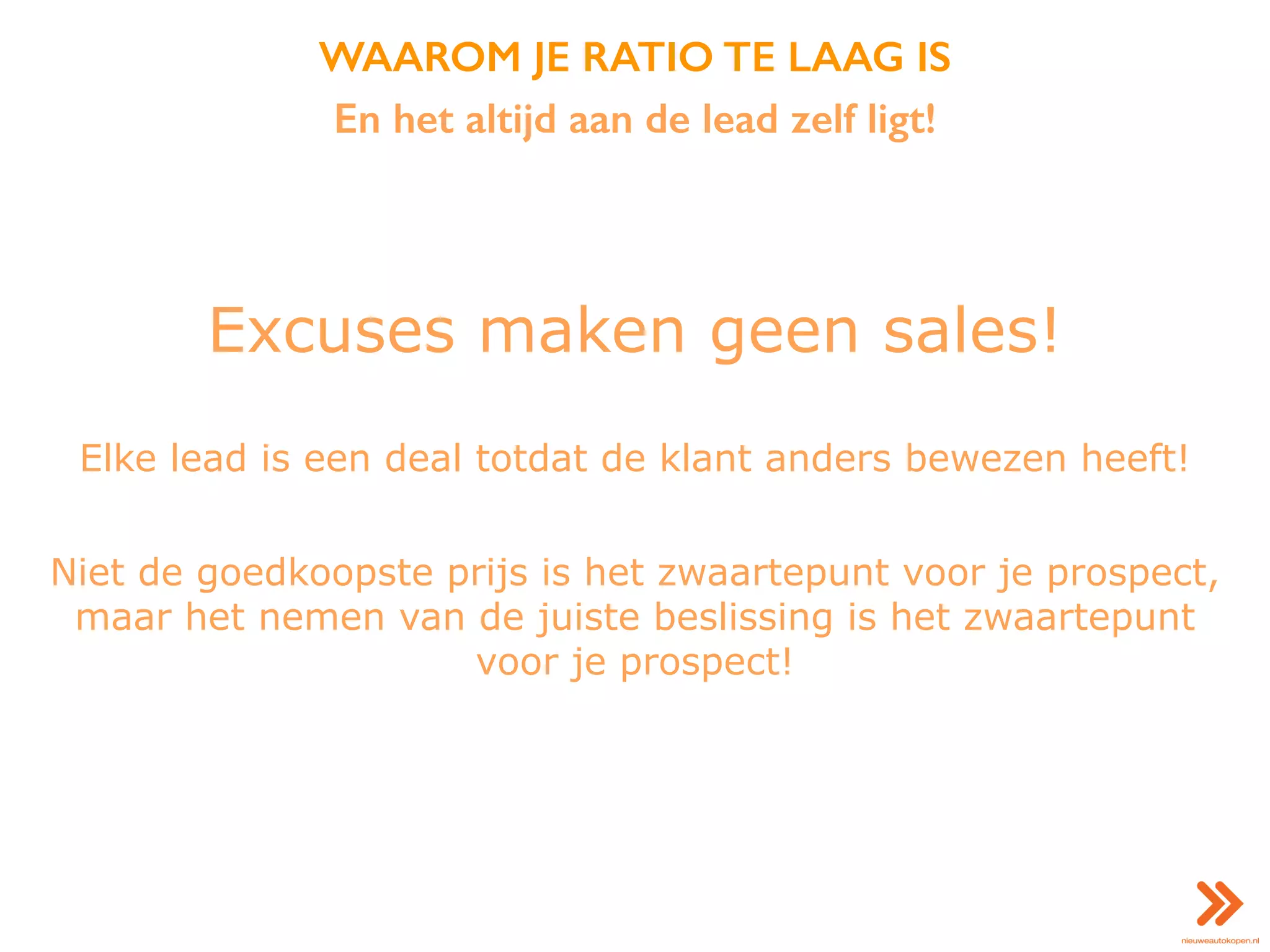 WAAROM JE RATIO TE LAAG IS
En het altijd aan de lead zelf ligt!
Excuses maken geen sales!
Elke lead is een deal totdat de klant anders bewezen heeft!
Niet de goedkoopste prijs is het zwaartepunt voor je prospect,
maar het nemen van de juiste beslissing is het zwaartepunt
voor je prospect!
 