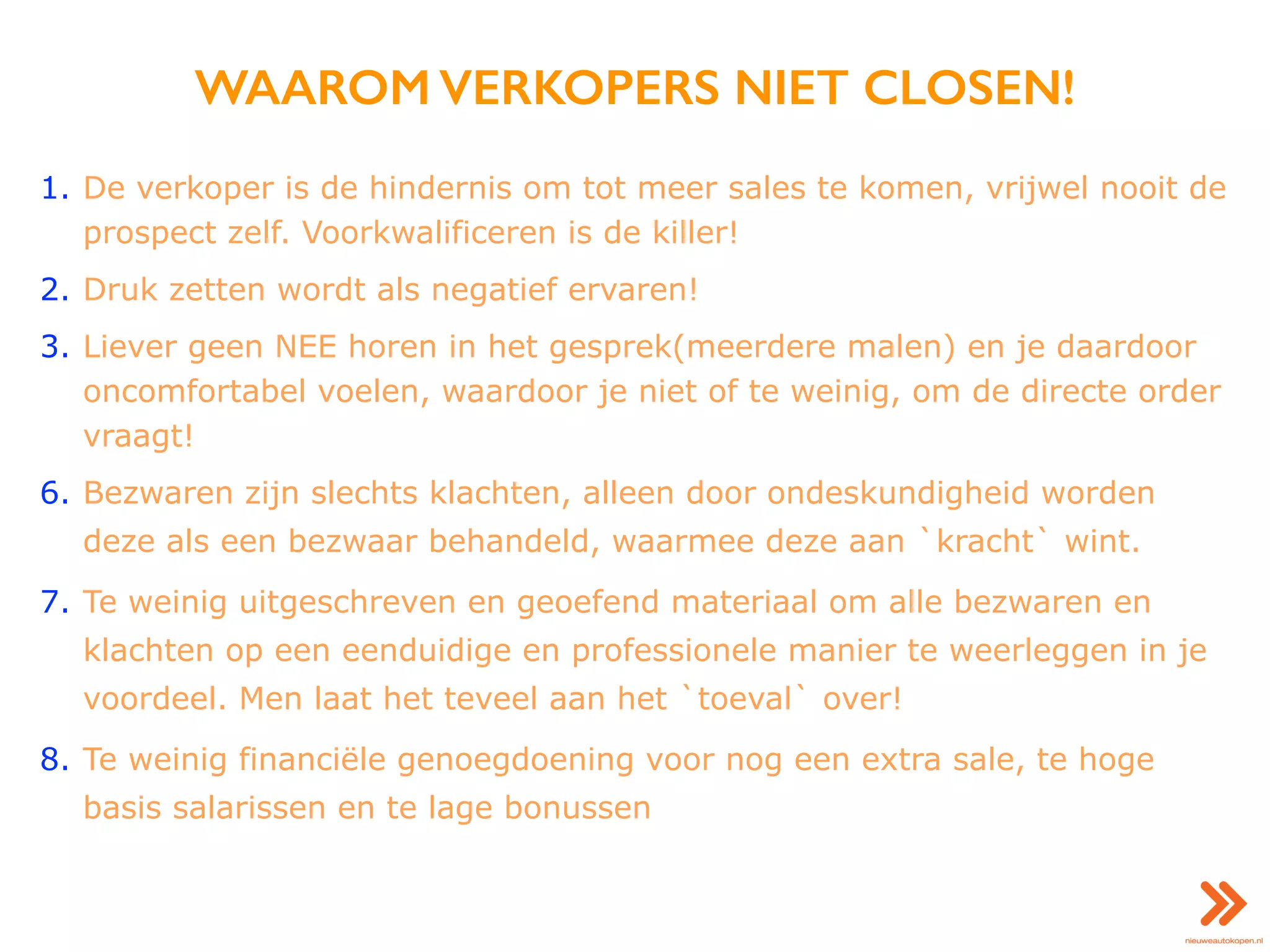 WAAROM VERKOPERS NIET CLOSEN!
1. De verkoper is de hindernis om tot meer sales te komen, vrijwel nooit de
prospect zelf. Voorkwalificeren is de killer!
2. Druk zetten wordt als negatief ervaren!
3. Liever geen NEE horen in het gesprek(meerdere malen) en je daardoor
oncomfortabel voelen, waardoor je niet of te weinig, om de directe order
vraagt!
6. Bezwaren zijn slechts klachten, alleen door ondeskundigheid worden
deze als een bezwaar behandeld, waarmee deze aan `kracht` wint.
7. Te weinig uitgeschreven en geoefend materiaal om alle bezwaren en
klachten op een eenduidige en professionele manier te weerleggen in je
voordeel. Men laat het teveel aan het `toeval` over!
8. Te weinig financiële genoegdoening voor nog een extra sale, te hoge
basis salarissen en te lage bonussen
 