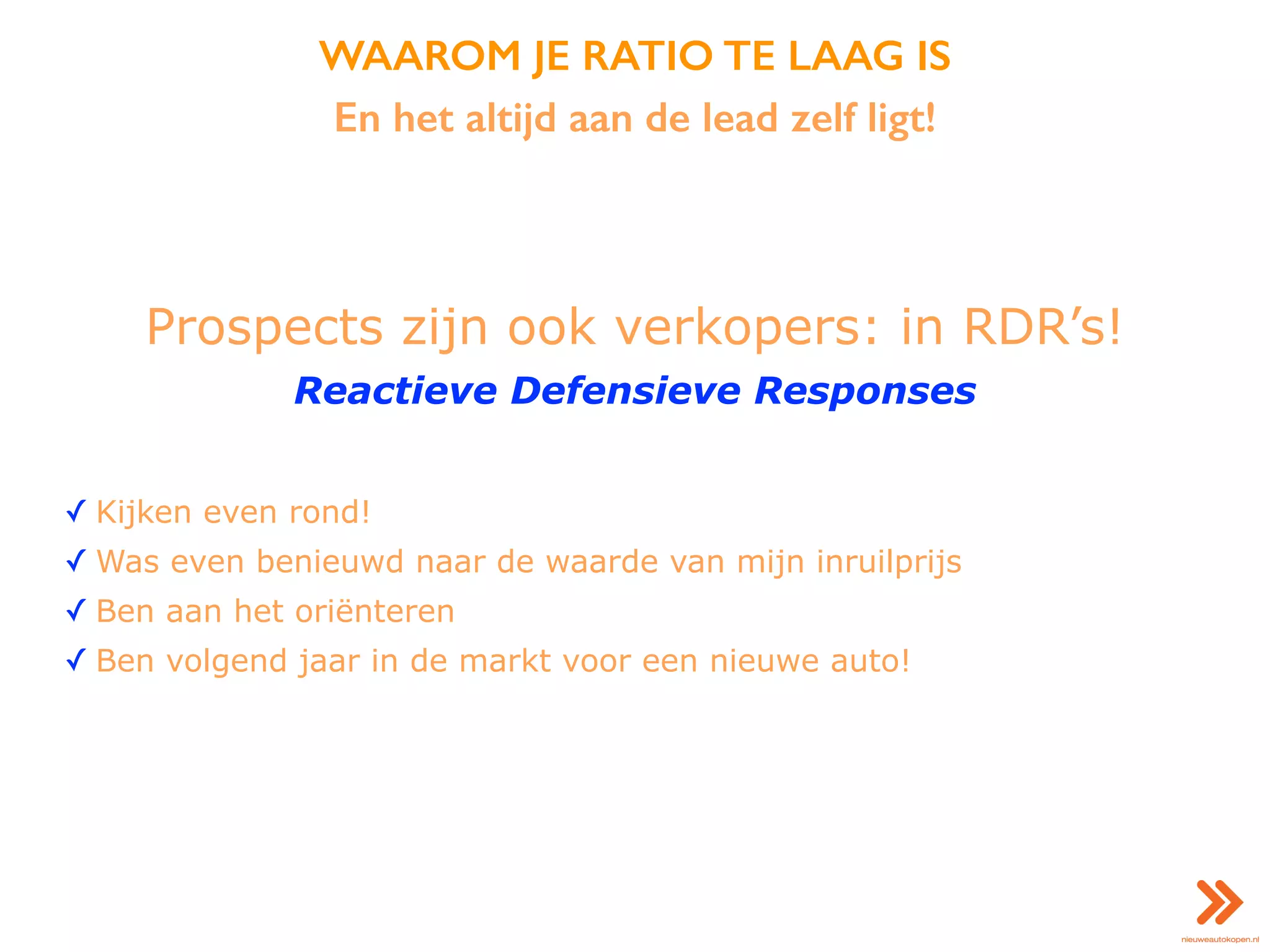 WAAROM JE RATIO TE LAAG IS
En het altijd aan de lead zelf ligt!
Prospects zijn ook verkopers: in RDR’s!
Reactieve Defensieve Responses
✓ Kijken even rond!
✓ Was even benieuwd naar de waarde van mijn inruilprijs
✓ Ben aan het oriënteren
✓ Ben volgend jaar in de markt voor een nieuwe auto!
 