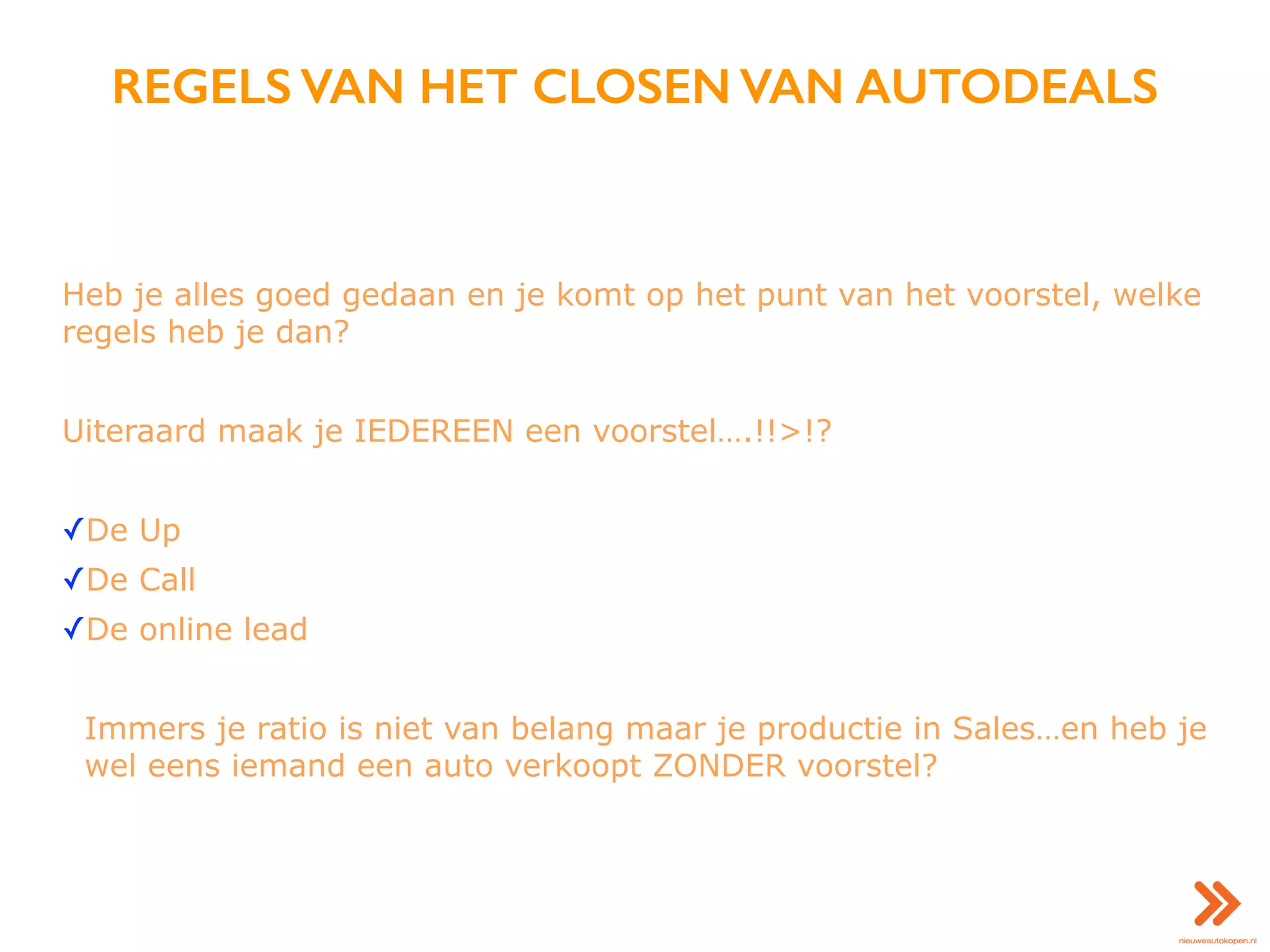 REGELS VAN HET CLOSEN VAN AUTODEALS
Heb je alles goed gedaan en je komt op het punt van het voorstel, welke
regels heb je dan?
Uiteraard maak je IEDEREEN een voorstel….!!>!?
✓De Up
✓De Call
✓De online lead
Immers je ratio is niet van belang maar je productie in Sales…en heb je
wel eens iemand een auto verkoopt ZONDER voorstel?
 