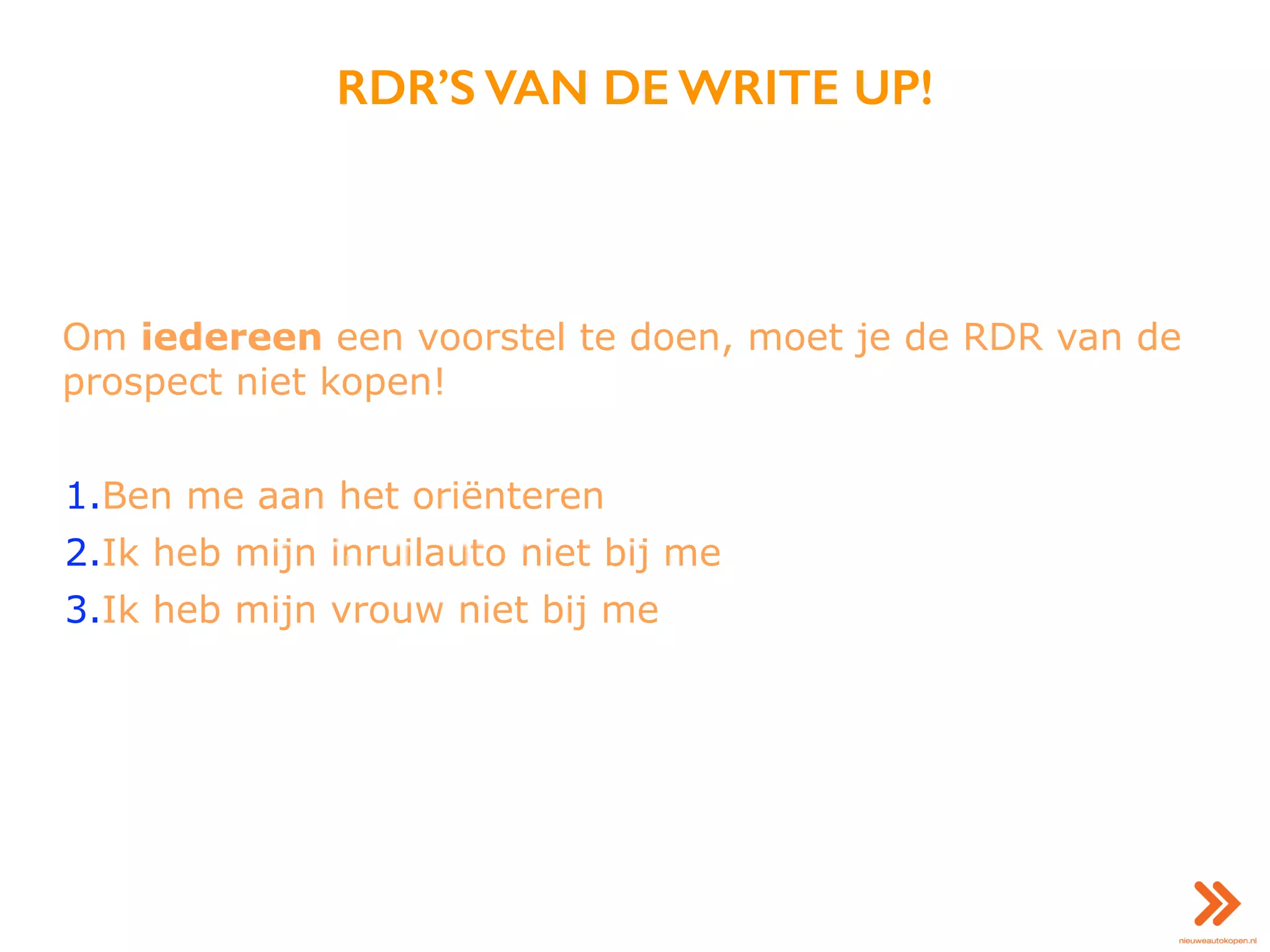 RDR’S VAN DE WRITE UP!
Om iedereen een voorstel te doen, moet je de RDR van de
prospect niet kopen!
1.Ben me aan het oriënteren
2.Ik heb mijn inruilauto niet bij me
3.Ik heb mijn vrouw niet bij me
 