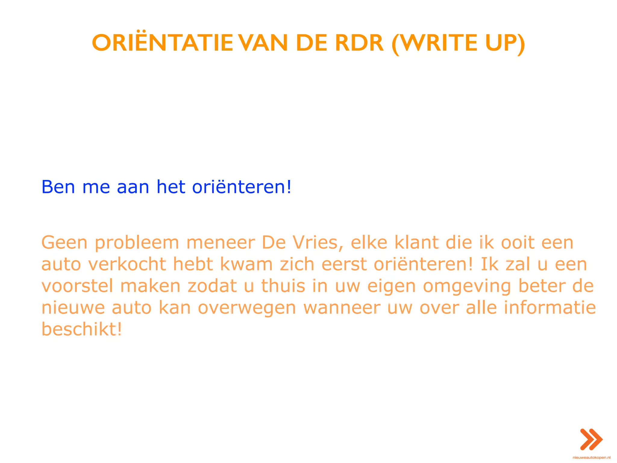 ORIËNTATIE VAN DE RDR (WRITE UP)
Ben me aan het oriënteren!
Geen probleem meneer De Vries, elke klant die ik ooit een
auto verkocht hebt kwam zich eerst oriënteren! Ik zal u een
voorstel maken zodat u thuis in uw eigen omgeving beter de
nieuwe auto kan overwegen wanneer uw over alle informatie
beschikt!
 