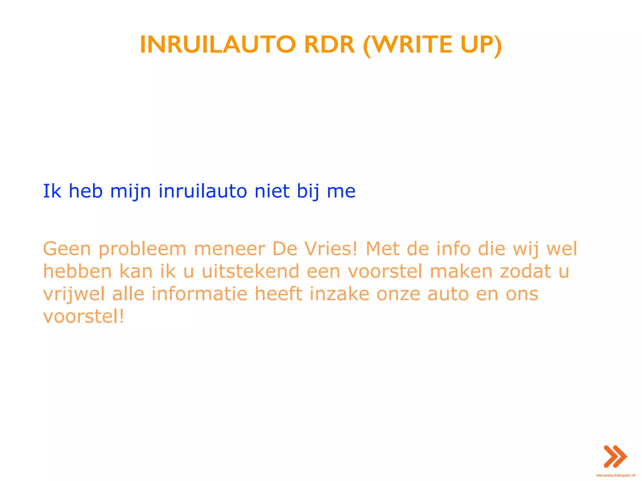 INRUILAUTO RDR (WRITE UP)
Ik heb mijn inruilauto niet bij me
Geen probleem meneer De Vries! Met de info die wij wel
hebben kan ik u uitstekend een voorstel maken zodat u
vrijwel alle informatie heeft inzake onze auto en ons
voorstel!
 