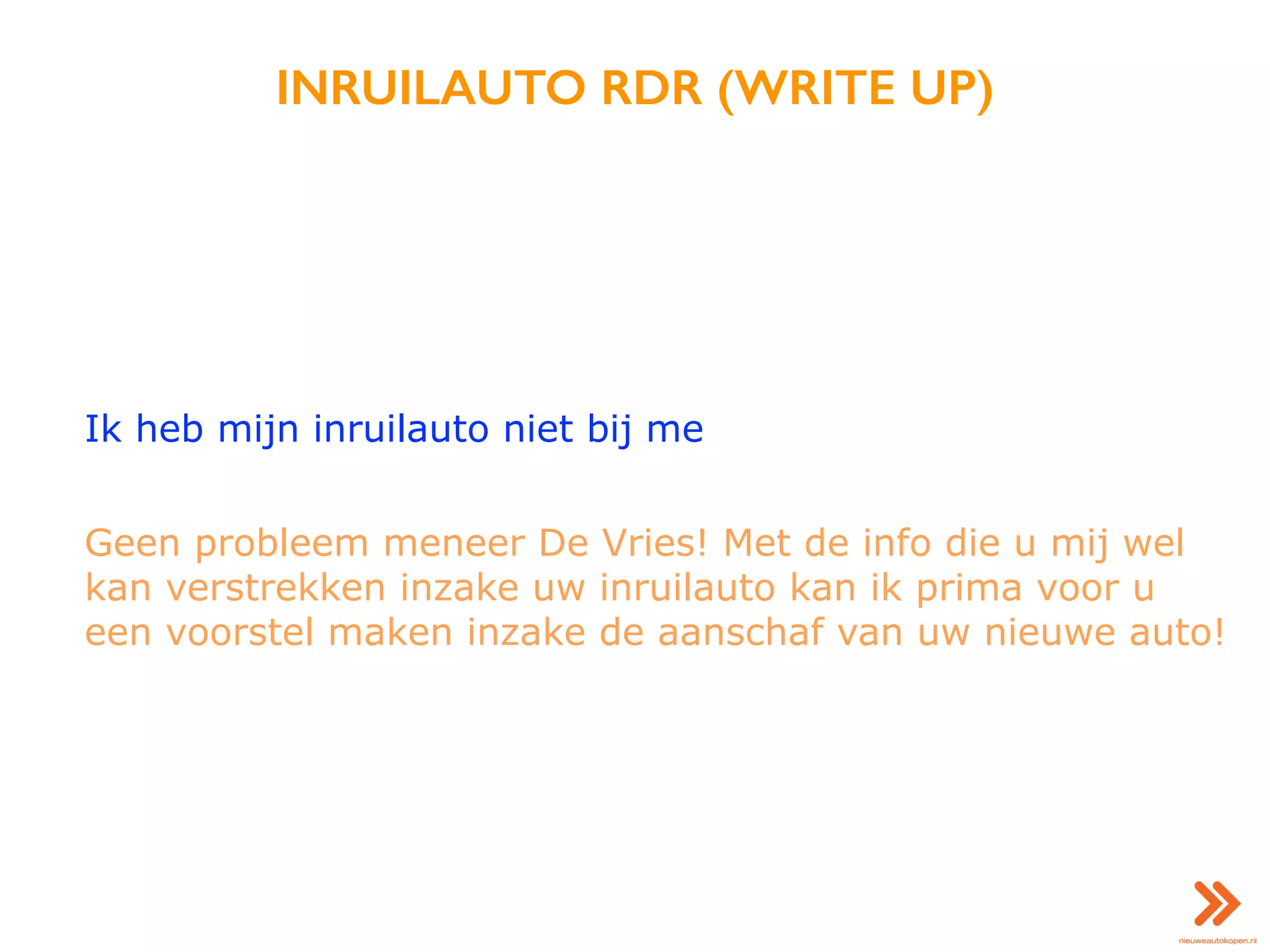 INRUILAUTO RDR (WRITE UP)
Ik heb mijn inruilauto niet bij me
Geen probleem meneer De Vries! Met de info die u mij wel
kan verstrekken inzake uw inruilauto kan ik prima voor u
een voorstel maken inzake de aanschaf van uw nieuwe auto!
 