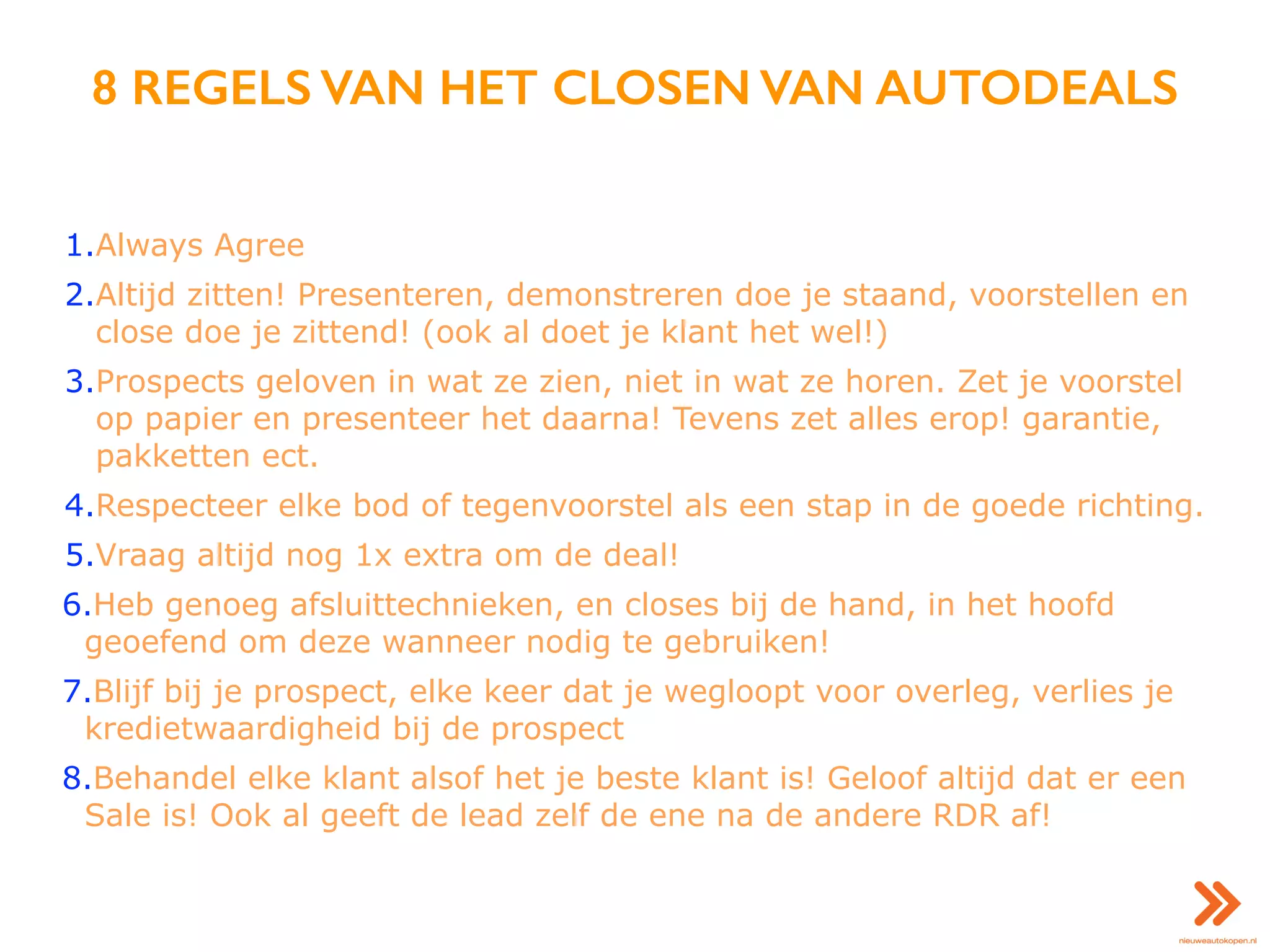 8 REGELS VAN HET CLOSEN VAN AUTODEALS
1.Always Agree
2.Altijd zitten! Presenteren, demonstreren doe je staand, voorstellen en
close doe je zittend! (ook al doet je klant het wel!)
3.Prospects geloven in wat ze zien, niet in wat ze horen. Zet je voorstel
op papier en presenteer het daarna! Tevens zet alles erop! garantie,
pakketten ect.
4.Respecteer elke bod of tegenvoorstel als een stap in de goede richting.
5.Vraag altijd nog 1x extra om de deal!
6.Heb genoeg afsluittechnieken, en closes bij de hand, in het hoofd
geoefend om deze wanneer nodig te gebruiken!
7.Blijf bij je prospect, elke keer dat je wegloopt voor overleg, verlies je
kredietwaardigheid bij de prospect
8.Behandel elke klant alsof het je beste klant is! Geloof altijd dat er een
Sale is! Ook al geeft de lead zelf de ene na de andere RDR af!
 
