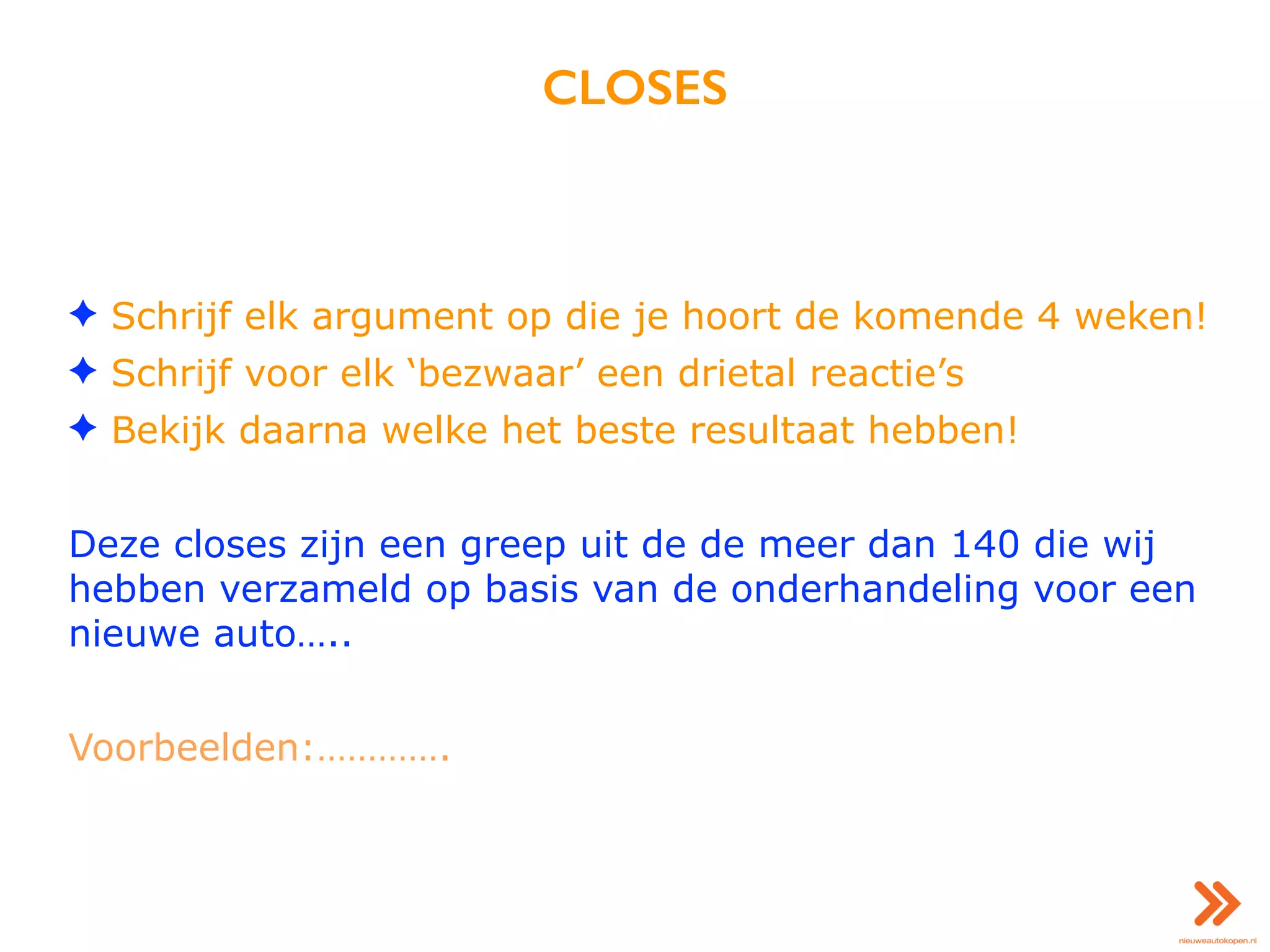 CLOSES
✦ Schrijf elk argument op die je hoort de komende 4 weken!
✦ Schrijf voor elk ‘bezwaar’ een drietal reactie’s
✦ Bekijk daarna welke het beste resultaat hebben!
Deze closes zijn een greep uit de de meer dan 140 die wij
hebben verzameld op basis van de onderhandeling voor een
nieuwe auto…..
Voorbeelden:………….
 