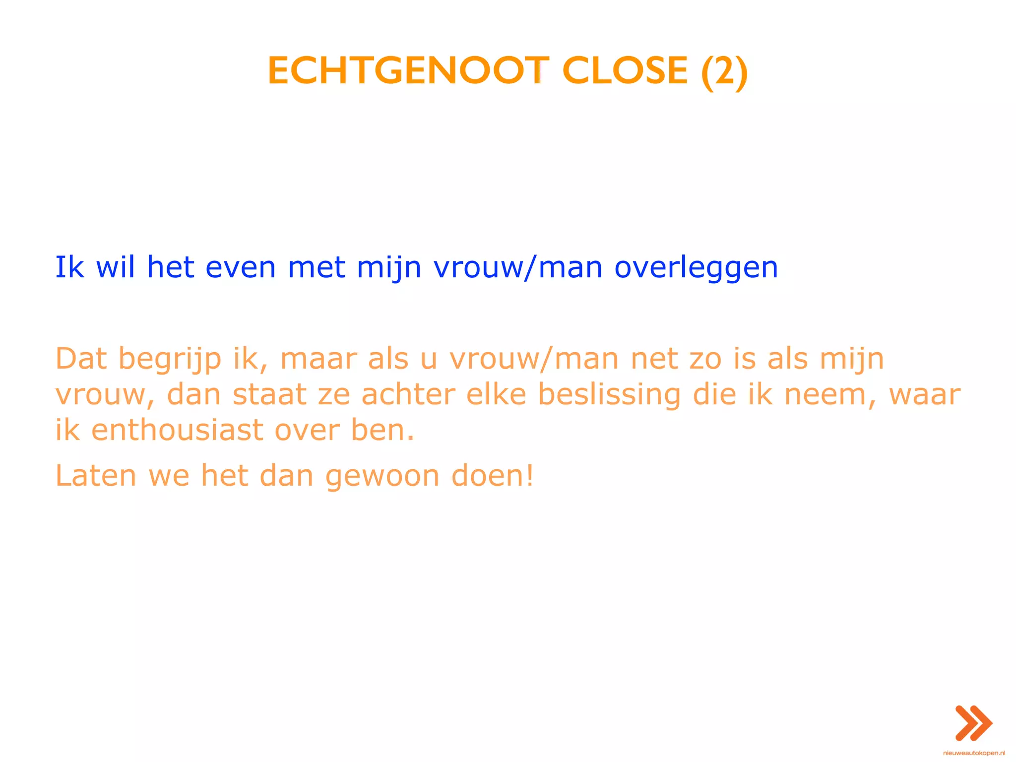 ECHTGENOOT CLOSE (2)
Ik wil het even met mijn vrouw/man overleggen
Dat begrijp ik, maar als u vrouw/man net zo is als mijn
vrouw, dan staat ze achter elke beslissing die ik neem, waar
ik enthousiast over ben.
Laten we het dan gewoon doen!
 