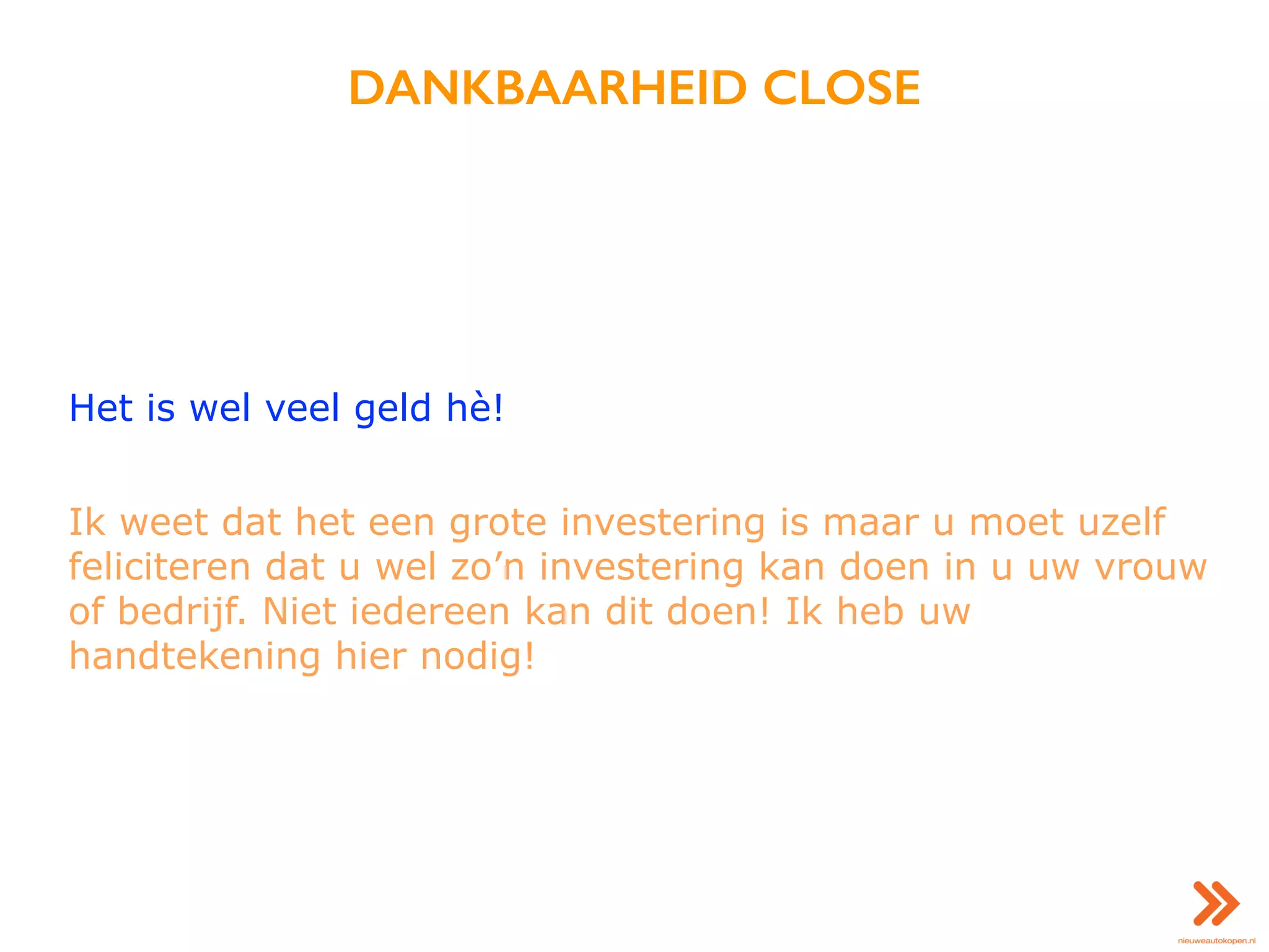 DANKBAARHEID CLOSE
Het is wel veel geld hè!
Ik weet dat het een grote investering is maar u moet uzelf
feliciteren dat u wel zo’n investering kan doen in u uw vrouw
of bedrijf. Niet iedereen kan dit doen! Ik heb uw
handtekening hier nodig!
 